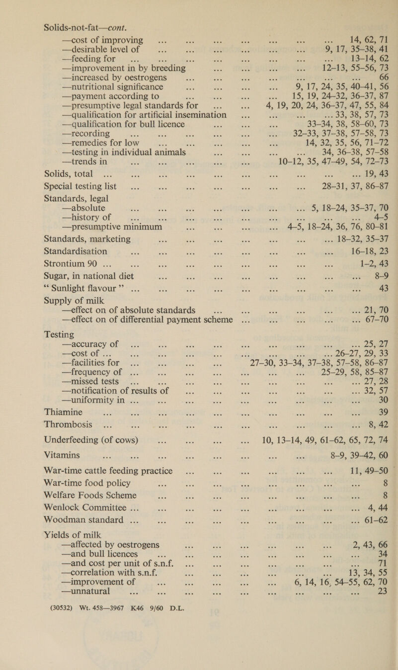 Solids-not-fat—cont. —cost of improving —desirable level of. —feeding for re ; —improvement in by breeding — —increased by oestrogens —nutritional significance —payment according to —presumptive legal standards for —qualification for artificial insemination —qualification for bull licence —recording es ee —remedies for low : ; —testing in individual animals —trends in Solids, total Special testing list Standards, legal —absolute —history of a —presumptive minimum Standards, marketing Standardisation Strontium 90 ... Sugar, in national diet ** Sunlight flavour ”’ Supply of milk —effect on of absolute standards : —effect on of differential payment scheme Testing —accuracy of —cost of ... —facilities for —frequency of —missed tests —notification of results ‘of —uniformity in ... Thiamine Thrombosis Underfeeding (of cows) Vitamins War-time cattle feeding practice War-time food policy Welfare Foods Scheme Wenlock Committee ... Woodman standard ... Yields of milk —affected by oestrogens —and bull licences —and cost per unit of s.n. Lf. —correlation with s.n.f. —improvement of —unnatural (30532) Wt. 458—3967 K46 9/60 D.L. ih 14, 62, 71 9, 17, 35-38, 41 ae 13-14, 62 12-13, 55-56, 73 ; 66 9, 1, 24, 259 40-41, 56 si 15, 19, 24-32, 36-37, 87 4, 19, 20, 24, 36-37, 47, 55, 84 33,38, Svs ae ace 34, 38, 53 60, 73 32-33, 37-38, 57-58, 73 14, 32, 35, 56, 71-72 ; sh 34, 36-38, 57-58 alte: Boy 47-49, 54, 72-73 .. 19, 43 28-31, 37, 86-87 wo 5). 18+24,35=37 298 ois inte. bie 4-5, 18-24, 36, 76, 80-81 18-32, 35-23% 16-18, 23 1~2,.48 8-9 43 --s Ge . 67-70 . 20a PL e 29, 32 25-29, 58, 85-87 . 21 ae . oom 30 39 8, 42 10, 13-14, 49, 61-62, 65, 72, 74 8-9, 39-42, 60 11, 49-50 8 8 4, 44 . 61-62 2 43, 66 34 : 71 ~e 13, 34, 55 6, ‘14, 16, 54-55, 62, 70 23