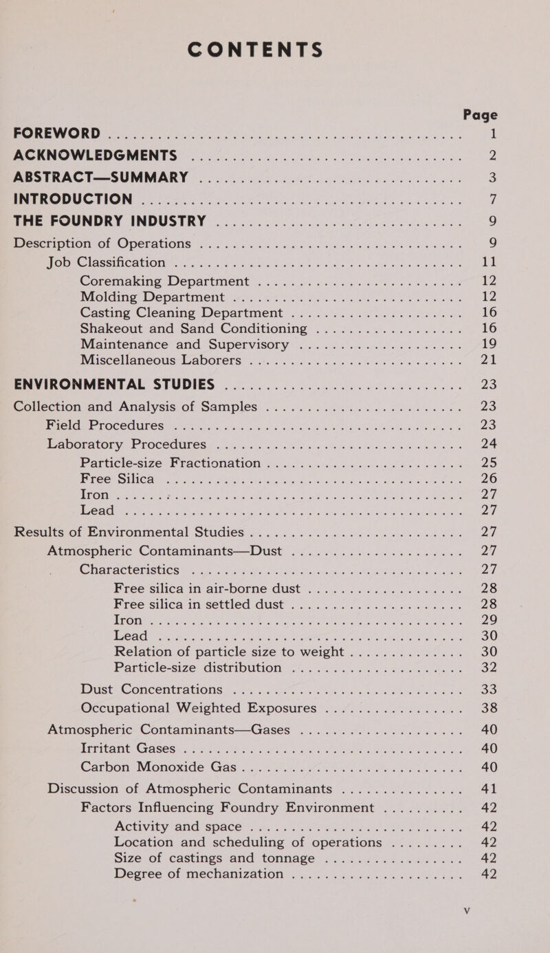CONTENTS DRM Cy PU ee ea RP ig coon | 6 aio8) «! wf Sos aera Misher el gush eggs Woes MOKINOWLEDGMENTES 0.05. 6.6. oe ee ee a oe ae ABSTRACT—SUMMARY ............... 2.0... e eee eee BC RUPLI ye ie ie. hae Gate apace es weinws, of ahiacs Pre FOUNDRY INDUSTRY .... 2. 024.2 ele ieee Peseta or OPeCLaAtiONns oi. isos Ge od Fae We lo ee eA Ree MOIR CLASSICAL Ole ceca ss ool cena Pe he Ee Oo LR we doe ee Coremaking Department 4.3.0.0). se. eno os tw ot Molding -Departiment ws 246 Sa oe ew ld owes wae ene Casting Cleaning Department... 024%). 2.) So ees shakeout and Sand Conditioning . ..4.....5. 2.3 40 wes Maimtenanhce and, Supervisory &lt;2. 60s e5 yen ieee oo Miscellamneous-Waborers: 45. 5... 6 ee ck aa ta eae 8s ENVIRONMENTAL STUDIES ............0. 0. eee eee eee Collection and Analysis.of Samples .....52 6 sine. oO od. PETG EE ROCCUUECS © ates, ous conn 'S shoes BOLE eee Ae BP ADOLALOR VN POCCOUROCS. ois as 05 oars be Bie Ren le Swe Bee Particle-size Fractionation... 6... cdc wate ee ne ww es ROS TC Ate et S.A tem ce enero rae eh fh) a Ga geet pe ale ee feesults:of Environmental Studies 2... 6. 6 oi ee ce ee ee a es Atmospheric Contaminants—Dust .................0005 CHaTACTODISHCS. she hi he ce ee a Ie oa ee Free silica in air-borne Gust 2.0... os seis bee eo 8 Pree silica in-settled Gust 0.5 e520 foie bie es 1 CTU Oa gs Ich rea eerste ahah VRPT tara ae leah iit TEC AGH oases ee ah aa Se I ae HT ee Reo oa eons Relation of particle size to weight .............. Particle-size distribution 2.6.0.5 ns i oh Atmospheric Contaminants—Gases ................0055 iyiitamt: Gases 5.8.56 2b aint hd laos &amp; te Dales Discussion of Atmospheric Contaminants ............... Factors Influencing Foundry Environment .......... ACUVity and Space B25 BoE ee OOS BR wo a Location and scheduling of operations ......... Size of castings and tonnage ................. Degree of mechanization ....% . 4 ois cnn Oe ae
