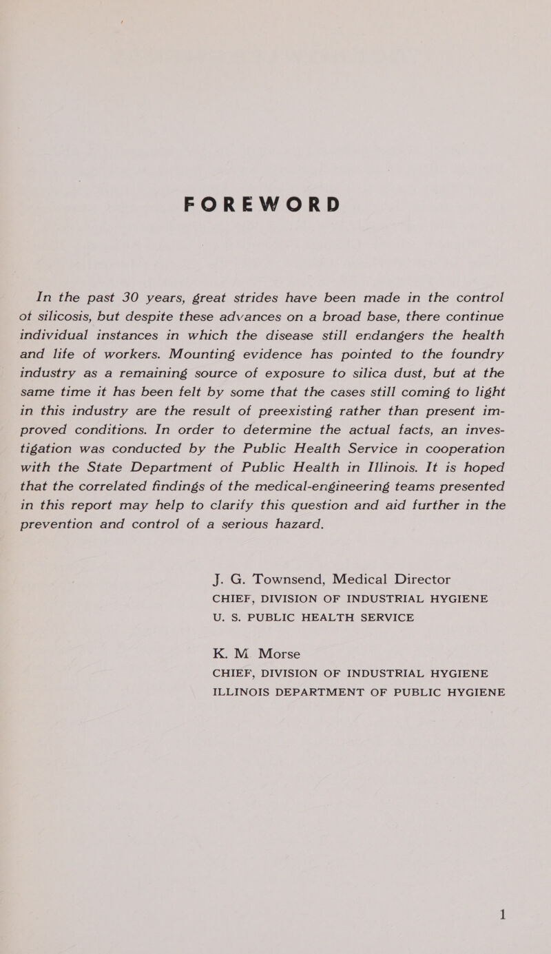 FOREWORD In the past 30 years, great strides have been made in the control ot silicosis, but despite these advances on a broad base, there continue individual instances in which the disease still endangers the health and life of workers. Mounting evidence has pointed to the foundry industry as a remaining source of exposure to silica dust, but at the same time it has been felt by some that the cases still coming to light in this industry are the result of preexisting rather than present 1m- proved conditions. In order to determine the actual facts, an inves- tigation was conducted by the Public Health Service in cooperation with the State Department of Public Health in Illinots. It is hoped that the correlated findings of the medical-engineering teams presented in this report may help to clarify this question and aid further in the prevention and control of a serious hazard. J. G. Townsend, Medical Director CHIEF, DIVISION OF INDUSTRIAL HYGIENE U. S. PUBLIC HEALTH SERVICE K. M. Morse CHIEF, DIVISION OF INDUSTRIAL HYGIENE ILLINOIS DEPARTMENT OF PUBLIC HYGIENE