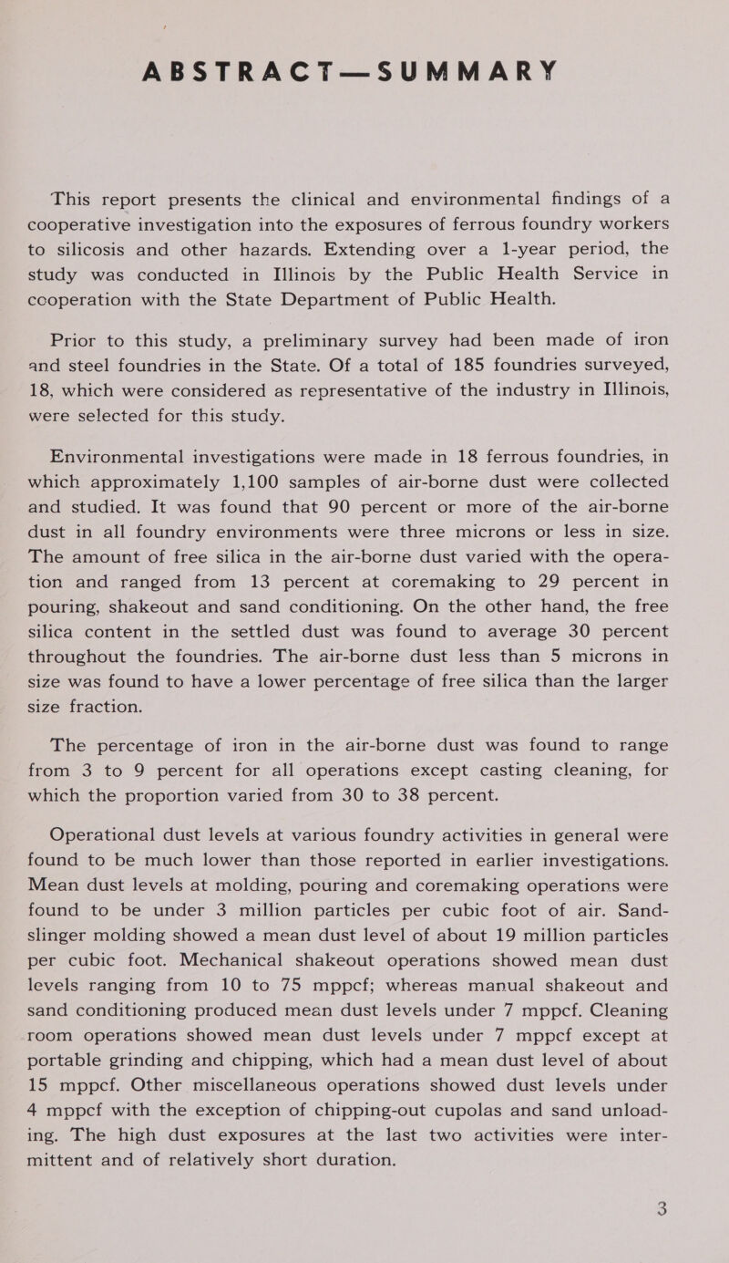 ABSTRACT—SUMMARY This report presents the clinical and environmental findings of a cooperative investigation into the exposures of ferrous foundry workers to silicosis and other hazards. Extending over a 1-year period, the study was conducted in Illinois by the Public Health Service in ccoperation with the State Department of Public Health. Prior to this study, a preliminary survey had been made of iron and steel foundries in the State. Of a total of 185 foundries surveyed, 18, which were considered as representative of the industry in Illinois, were selected for this study. Environmental investigations were made in 18 ferrous foundries, in which approximately 1,100 samples of air-borne dust were collected and studied. It was found that 90 percent or more of the air-borne dust in all foundry environments were three microns or less in size. The amount of free silica in the air-borne dust varied with the opera- tion and ranged from 13 percent at coremaking to 29 percent in pouring, shakeout and sand conditioning. On the other hand, the free silica content in the settled dust was found to average 30 percent throughout the foundries. The air-borne dust less than 5 microns in size was found to have a lower percentage of free silica than the larger size fraction. The percentage of iron in the air-borne dust was found to range from 3 to 9 percent for all operations except casting cleaning, for which the proportion varied from 30 to 38 percent. Operational dust levels at various foundry activities in general were found to be much lower than those reported in earlier investigations. Mean dust levels at molding, pouring and coremaking operations were found to be under 3 million particles per cubic foot of air. Sand- slinger molding showed a mean dust level of about 19 million particles per cubic foot. Mechanical shakeout operations showed mean dust levels ranging from 10 to 75 mppcf; whereas manual shakeout and sand conditioning produced mean dust levels under 7 mppcf. Cleaning room operations showed mean dust levels under 7 mppcf except at portable grinding and chipping, which had a mean dust level of about 15 mppcf. Other miscellaneous operations showed dust levels under 4 mppcf with the exception of chipping-out cupolas and sand unload- ing. The high dust exposures at the last two activities were inter- mittent and of relatively short duration.