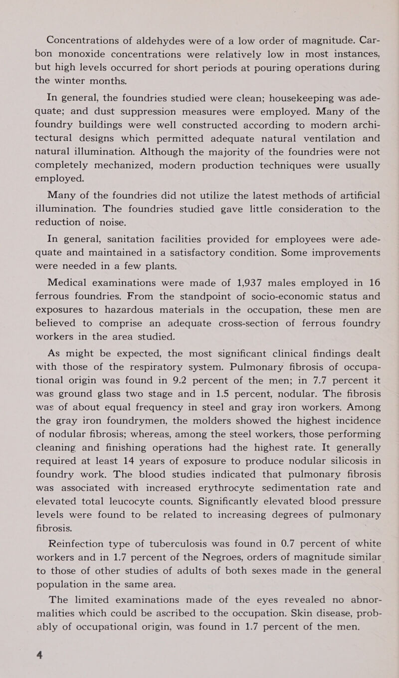 Concentrations of aldehydes were of a low order of magnitude. Car- bon monoxide concentrations were relatively low in most instances, but high levels occurred for short periods at pouring operations during the winter months. In general, the foundries studied were clean; housekeeping was ade- quate; and dust suppression measures were employed. Many of the foundry buildings were well constructed according to modern archi- tectural designs which permitted adequate natural ventilation and natural illumination. Although the majority of the foundries were not completely mechanized, modern production techniques were usually employed. Many of the foundries did not utilize the latest methods of artificial illumination. The foundries studied gave little consideration to the reduction of noise. In general, sanitation facilities provided for employees were ade- quate and maintained in a satisfactory condition. Some improvements were needed in a few plants. . Medical examinations were made of 1,937 males employed in 16 ferrous foundries. From the standpoint of socio-economic status and exposures to hazardous materials in the occupation, these men are believed to comprise an adequate cross-section of ferrous foundry workers in the area studied. As might be expected, the most significant clinical findings dealt with those of the respiratory system. Pulmonary fibrosis of occupa- tional origin was found in 9.2 percent of the men; in 7.7 percent it was ground glass two stage and in 1.5 percent, nodular. The fibrosis was of about equal frequency in steel and gray iron workers. Among the gray iron foundrymen, the molders showed the highest incidence of nodular fibrosis; whereas, among the steel workers, those performing cleaning and finishing operations had the highest rate. It generally required at least 14 years of exposure to produce nodular silicosis in foundry work. The blood studies indicated that pulmonary fibrosis was associated with increased erythrocyte sedimentation rate and elevated total leucocyte counts. Significantly elevated blood pressure levels were found to be related to increasing degrees of pulmonary fibrosis. Reinfection type of tuberculosis was found in 0.7 percent of white workers and in 1.7 percent of the Negroes, orders of magnitude similar to those of other studies of adults of both sexes made in the general population in the same area. The limited examinations made of the eyes revealed no abnor- malities which could be ascribed to the occupation. Skin disease, prob- ably of occupational origin, was found in 1.7 percent of the men.