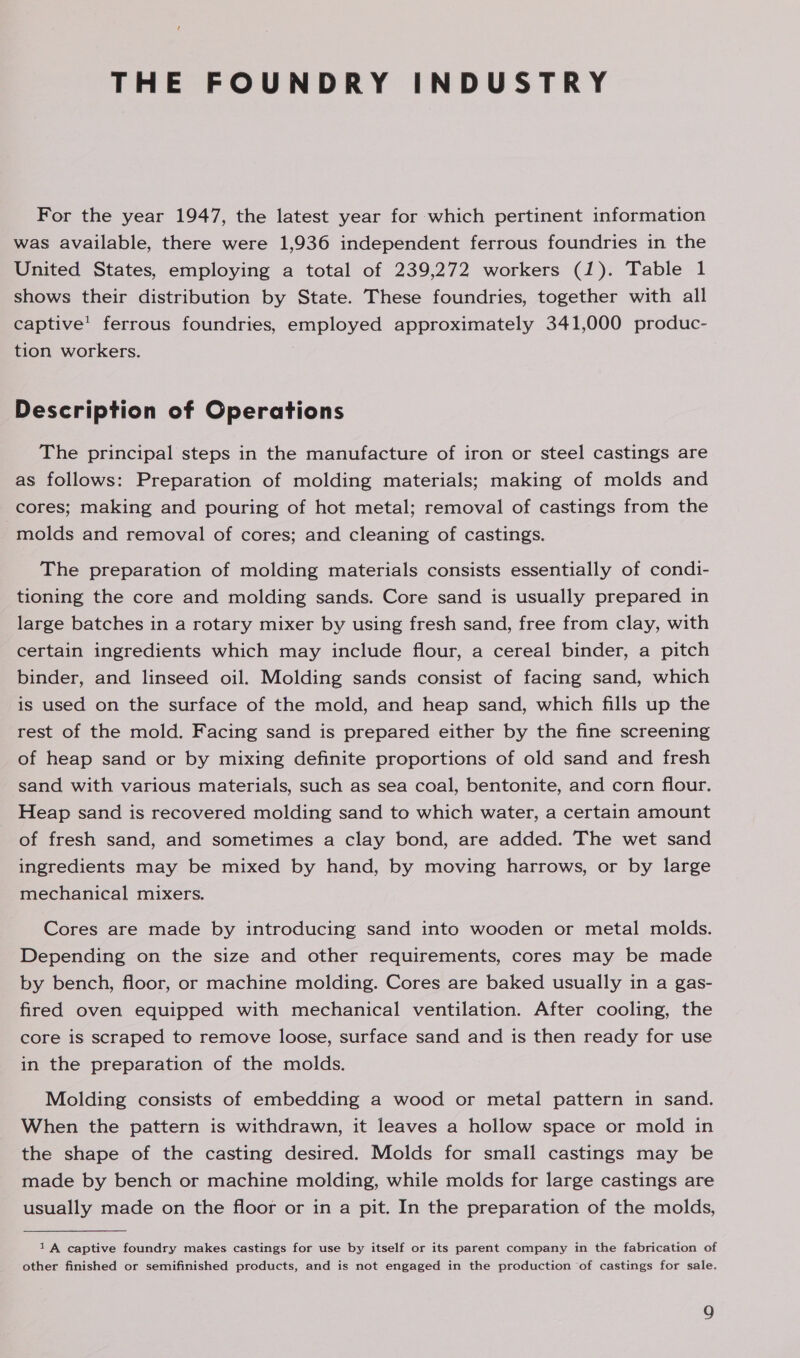 THE FOUNDRY INDUSTRY For the year 1947, the latest year for which pertinent information was available, there were 1,936 independent ferrous foundries in the United States, employing a total of 239,272 workers (1). Table 1 shows their distribution by State. These foundries, together with all captive’ ferrous foundries, employed approximately 341,000 produc- tion workers. ! | Description of Operations The principal steps in the manufacture of iron or steel castings are as follows: Preparation of molding materials; making of molds and cores; making and pouring of hot metal; removal of castings from the -molds and removal of cores; and cleaning of castings. The preparation of molding materials consists essentially of condi- tioning the core and molding sands. Core sand is usually prepared in large batches in a rotary mixer by using fresh sand, free from clay, with certain ingredients which may include flour, a cereal binder, a pitch binder, and linseed oil. Molding sands consist of facing sand, which is used on the surface of the mold, and heap sand, which fills up the rest of the mold. Facing sand is prepared either by the fine screening of heap sand or by mixing definite proportions of old sand and fresh sand with various materials, such as sea coal, bentonite, and corn flour. Heap sand is recovered molding sand to which water, a certain amount of fresh sand, and sometimes a clay bond, are added. The wet sand ingredients may be mixed by hand, by moving harrows, or by large mechanical mixers. Cores are made by introducing sand into wooden or metal molds. Depending on the size and other requirements, cores may be made by bench, floor, or machine molding. Cores are baked usually in a gas- fired oven equipped with mechanical ventilation. After cooling, the core is scraped to remove loose, surface sand and is then ready for use in the preparation of the molds. Molding consists of embedding a wood or metal pattern in sand. When the pattern is withdrawn, it leaves a hollow space or mold in the shape of the casting desired. Molds for small castings may be made by bench or machine molding, while molds for large castings are usually made on the floor or in a pit. In the preparation of the molds, 1A captive foundry makes castings for use by itself or its parent company in the fabrication of other finished or semifinished products, and is not engaged in the production of castings for sale.