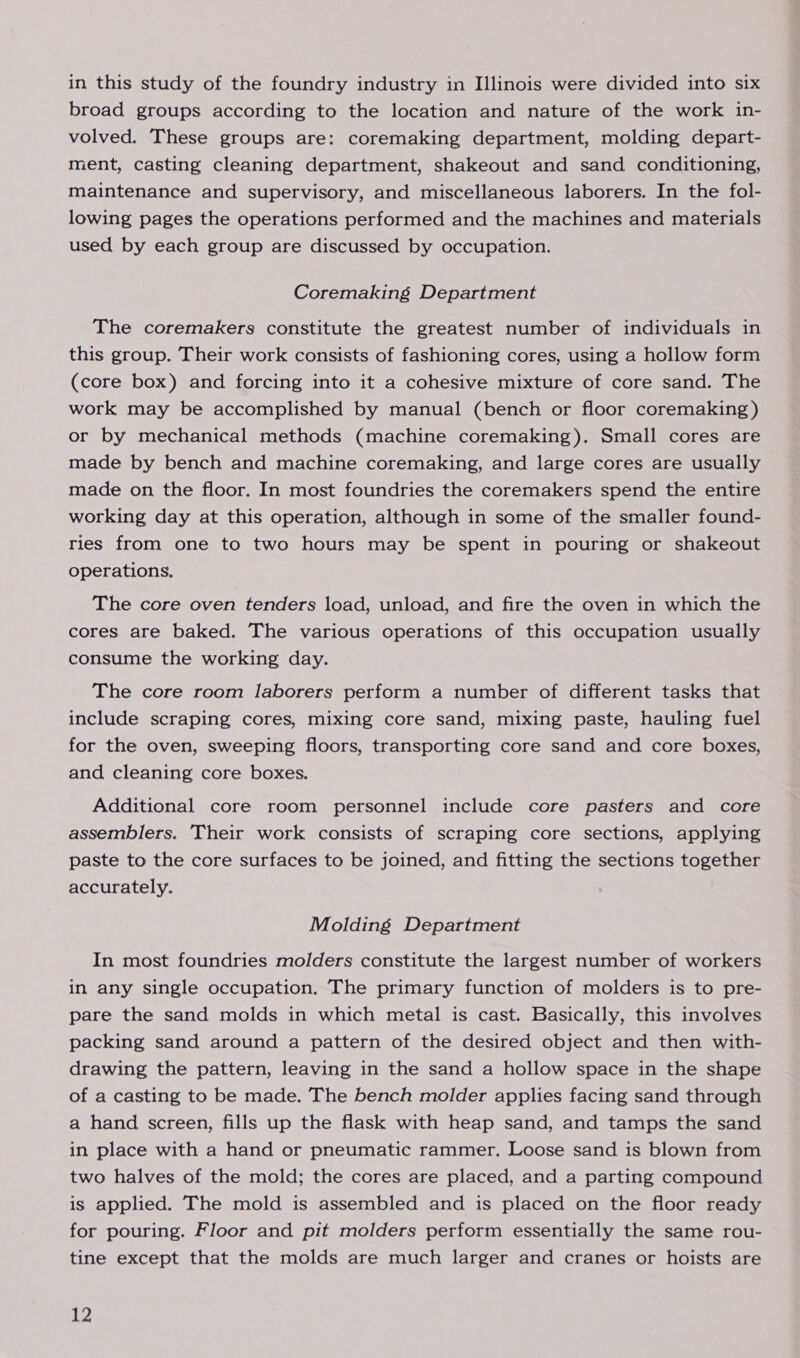 broad groups according to the location and nature of the work in- volved. These groups are: coremaking department, molding depart- ment, casting cleaning department, shakeout and sand conditioning, maintenance and supervisory, and miscellaneous laborers. In the fol- lowing pages the operations performed and the machines and materials used by each group are discussed by occupation. Coremaking Department The coremakers constitute the greatest number of individuals in this group. Their work consists of fashioning cores, using a hollow form (core box) and forcing into it a cohesive mixture of core sand. The work may be accomplished by manual (bench or floor coremaking) or by mechanical methods (machine coremaking). Small cores are made by bench and machine coremaking, and large cores are usually made on the floor. In most foundries the coremakers spend the entire working day at this operation, although in some of the smaller found- ries from one to two hours may be spent in pouring or shakeout operations. The core oven tenders load, unload, and fire the oven in which the cores are baked. The various operations of this occupation usually consume the working day. The core room laborers perform a number of different tasks that include scraping cores, mixing core sand, mixing paste, hauling fuel for the oven, sweeping floors, transporting core sand and core boxes, and cleaning core boxes. Additional core room personnel include core pasters and core assemblers. Their work consists of scraping core sections, applying paste to the core surfaces to be joined, and fitting the sections together accurately. Molding Department In most foundries molders constitute the largest number of workers in any single occupation. The primary function of molders is to pre- pare the sand molds in which metal is cast. Basically, this involves packing sand around a pattern of the desired object and then with- drawing the pattern, leaving in the sand a hollow space in the shape of a casting to be made. The bench molder applies facing sand through a hand screen, fills up the flask with heap sand, and tamps the sand in place with a hand or pneumatic rammer. Loose sand is blown from two halves of the mold; the cores are placed, and a parting compound is applied. The mold is assembled and is placed on the floor ready for pouring. Floor and pit molders perform essentially the same rou- tine except that the molds are much larger and cranes or hoists are 12