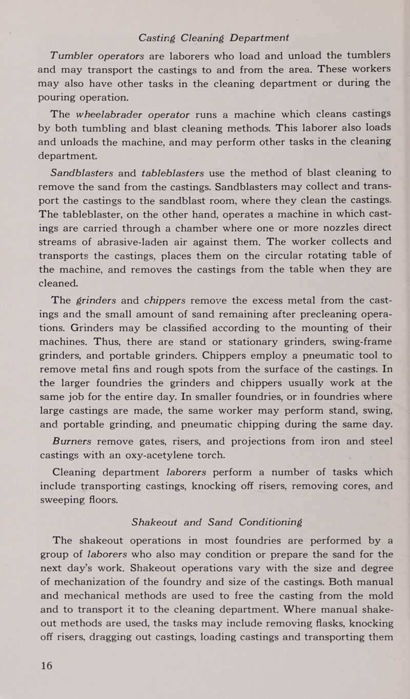 Casting Cleaning Department Tumbler operators are laborers who load and unload the tumblers and may transport the castings to and from the area, These workers may also have other tasks in the cleaning department or during the pouring operation. The wheelabrader operator runs a machine which cleans castings by both tumbling and blast cleaning methods. This laborer also loads and unloads the machine, and may perform other tasks in the cleaning department. Sandblasters and tableblasters use the method of blast cleaning to remove the sand from the castings. Sandblasters may collect and trans- port the castings to the sandblast room, where they clean the castings. The tableblaster, on the other hand, operates a machine in which cast- ings are carried through a chamber where one or more nozzles direct streams of abrasive-laden air against them. The worker collects and transports the castings, places them on the circular rotating table of the machine, and removes the castings from the table when they are cleaned. The grinders and chippers remove the excess metal from the cast- ings and the small amount of sand remaining after precleaning opera- tions. Grinders may be classified according to the mounting of their machines. Thus, there are stand or stationary grinders, swing-frame grinders, and portable grinders. Chippers employ a pneumatic tool to remove metal fins and rough spots from the surface of the castings. In the larger foundries the grinders and chippers usually work at the same job for the entire day. In smaller foundries, or in foundries where large castings are made, the same worker may perform stand, swing, and. portable grinding, and pneumatic chipping during the same day. Burners remove gates, risers, and projections from iron and steel castings with an oxy-acetylene torch. Cleaning department Jaborers perform a number of tasks which include transporting castings, knocking off risers, removing cores, and sweeping floors. Shakeout and Sand Conditioning The shakeout operations in most foundries are performed by a group of laborers who also may condition or prepare the sand for the next day’s work. Shakeout operations vary with the size and degree of mechanization of the foundry and size of the castings. Both manual and mechanical methods are used to free the casting from the mold and to transport it to the cleaning department. Where manual shake- out methods are used, the tasks may include removing flasks, knocking off risers, dragging out castings, loading castings and transporting them
