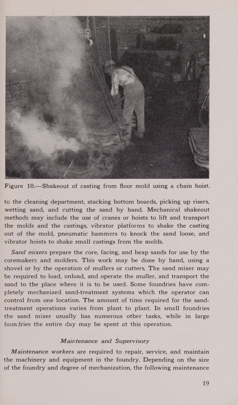  Figure 10.—Shakeout of casting from floor mold using a chain hoist. to the cleaning department, stacking bottom boards, picking up risers, wetting sand, and cutting the sand by hand. Mechanical shakeout methods may include the use of cranes or hoists to lift and transport the molds and the castings, vibrator platforms to shake the casting out of the mold, pneumatic hammers to knock the sand loose, and vibrator hoists to shake small castings from the molds. Sand mixers prepare the core, facing, and heap sands for use by the coremakers and molders. This work may be done by hand, using a shovel or by the operation of mullers or cutters. The sand mixer may be required to load, unload, and operate the muller, and transport the sand to the place where it is to be used. Scme foundries have com- pletely mechanized sand-treatment systems which the operator can control from one location. The amount of time required for the sand- treatment operations varies from plant to plant. In small foundries the sand mixer usually has numerous other tasks, while in large foundries the entire day may be spent at this operation. Maintenance and Supervisory Maintenance workers are required to repair, service, and maintain the machinery and equipment in the foundry. Depending on the size of the foundry and degree of mechanization, the following maintenance