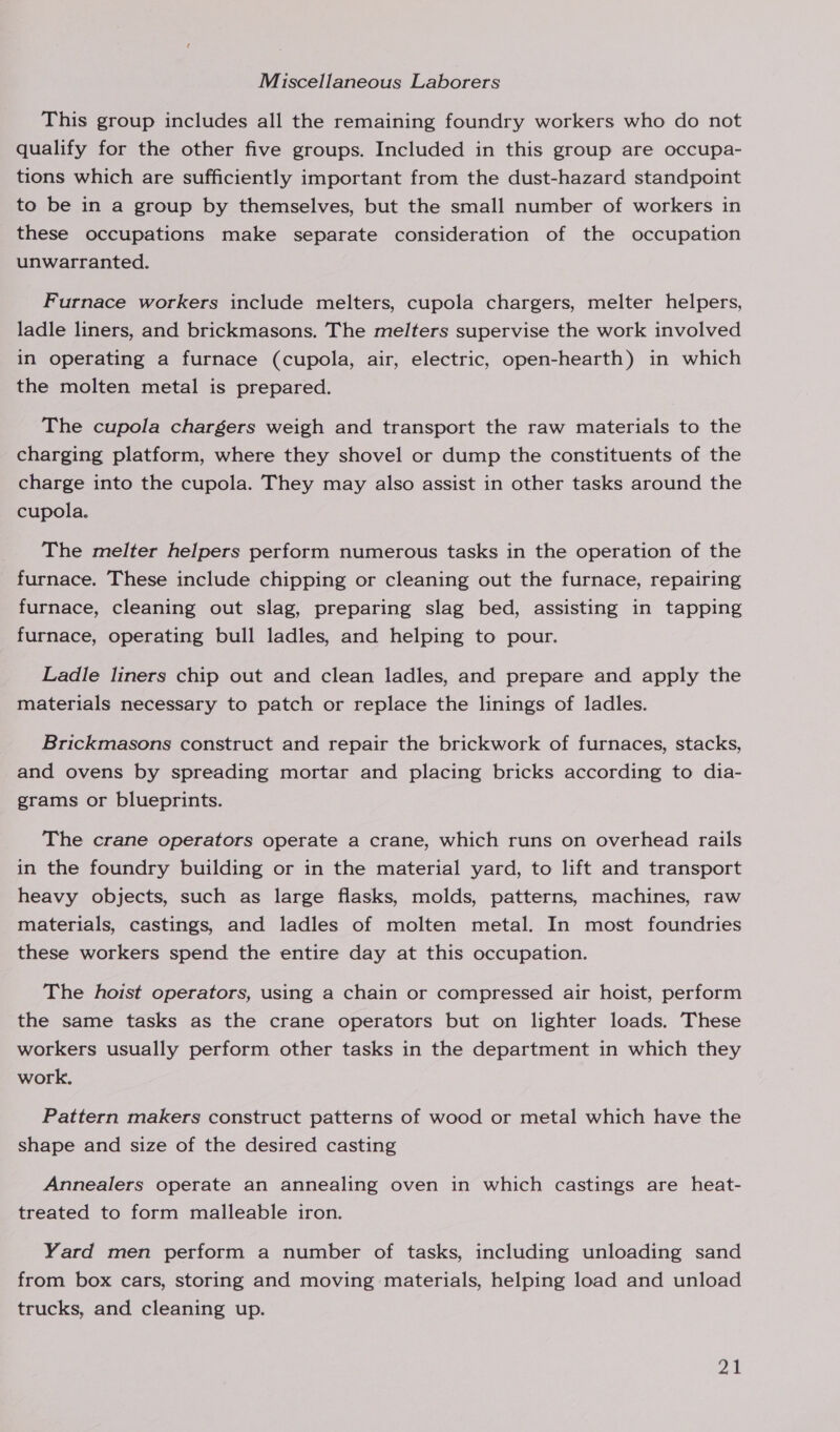 Miscellaneous Laborers This group includes all the remaining foundry workers who do not qualify for the other five groups. Included in this group are occupa- tions which are sufficiently important from the dust-hazard standpoint to be in a group by themselves, but the small number of workers in these occupations make separate consideration of the occupation unwarranted. Furnace workers include melters, cupola chargers, melter helpers, ladle liners, and brickmasons. The melters supervise the work involved in operating a furnace (cupola, air, electric, open-hearth) in which the molten metal is prepared. The cupola chargers weigh and transport the raw materials to the charging platform, where they shovel or dump the constituents of the charge into the cupola. They may also assist in other tasks around the cupola. The melter helpers perform numerous tasks in the operation of the furnace. These include chipping or cleaning out the furnace, repairing furnace, cleaning out slag, preparing slag bed, assisting in tapping furnace, operating bull ladles, and helping to pour. Ladle liners chip out and clean ladles, and prepare and apply the materials necessary to patch or replace the linings of ladles. Brickmasons construct and repair the brickwork of furnaces, stacks, and ovens by spreading mortar and placing bricks according to dia- grams or blueprints. The crane operators operate a crane, which runs on overhead rails in the foundry building or in the material yard, to lift and transport heavy objects, such as large flasks, molds, patterns, machines, raw materials, castings, and ladles of molten metal. In most foundries these workers spend the entire day at this occupation. The hoist operators, using a chain or compressed air hoist, perform the same tasks as the crane operators but on lighter loads. These workers usually perform other tasks in the department in which they work. Pattern makers construct patterns of wood or metal which have the shape and size of the desired casting Annealers operate an annealing oven in which castings are heat- treated to form malleable iron. Yard men perform a number of tasks, including unloading sand from box cars, storing and moving materials, helping load and unload trucks, and cleaning up. aie