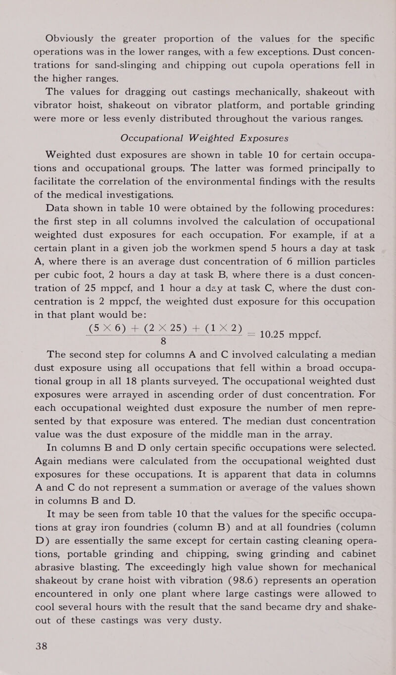 Obviously the greater proportion of the values for the specific operations was in the lower ranges, with a few exceptions. Dust concen- trations for sand-slinging and chipping out cupola operations fell in the higher ranges. The values for dragging out castings mechanically, shakeout with vibrator hoist, shakeout on vibrator platform, and portable grinding were more or less evenly distributed throughout the various ranges. Occupational Weighted Exposures Weighted dust exposures are shown in table 10 for certain occupa- tions and occupational groups. The latter was formed principally to facilitate the correlation of the environmental findings with the results of the medical investigations. Data shown in table 10 were obtained by the following procedures: the first step in all columns involved the calculation of occupational weighted dust exposures for each occupation. For example, if at a certain plant in a given job the workmen spend 5 hours a day at task A, where there is an average dust concentration of 6 million particles per cubic foot, 2 hours a day at task B, where there is a dust concen- tration of 25 mppcf, and 1 hour a dzy at task C, where the dust con- centration is 2 mppcf, the weighted dust exposure for this occupation in that plant would be: (540) 5 (25 20) a le) 8 The second step for columns A and C involved calculating a median dust exposure using all occupations that fell within a broad occupa- tional group in all 18 plants surveyed. The occupational weighted dust exposures were arrayed in ascending order of dust concentration. For each occupational weighted dust exposure the number of men repre- sented by that exposure was entered. The median dust concentration value was the dust exposure of the middle man in the array. In columns B and D only certain specific occupations were selected. Again medians were calculated from the occupational weighted dust exposures for these occupations. It is apparent that data in columns A and C do not represent a summation or average of the values shown in columns B and D. It may be seen from table 10 that the values for the specific occupa- tions at gray iron foundries (column B) and at all foundries (column D) are essentially the same except for certain casting cleaning opera- tions, portable grinding and chipping, swing grinding and cabinet abrasive blasting. The exceedingly high value shown for mechanical shakeout by crane hoist with vibration (98.6) represents an operation encountered in only one plant where large castings were allowed to cool several hours with the result that the sand became dry and shake- out of these castings was very dusty.  = 10.25 mppcf.