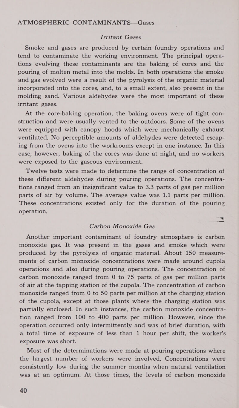 ATMOSPHERIC CONTAMINANTS—Gases Irritant Gases Smoke and gases are produced by certain foundry operations and tend to contaminate the working environment. The principal opera- tions evolving these contaminants are the baking of cores and the pouring of molten metal into the molds. In both operations the smoke and gas evolved were a result of the pyrolysis of the organic material incorporated into the cores, and, to a small extent, also present in the molding sand. Various aldehydes were the most important of these irritant gases. At the core-baking operation, the baking ovens were of tight con- struction and were usually vented to the outdoors. Some of the ovens were equipped with canopy hoods which were mechanically exhaust ventilated. No perceptible amounts of aldehydes were detected escap- ing from the ovens into the workrooms except in one instance. In this case, however, baking of the cores was done at night, and no workers were exposed to the gaseous environment. Twelve tests were made to determine the range of concentration of these different aldehydes during pouring operations. The concentra- tions ranged from an insignificant value to 3.3 parts of gas per million parts of air by volume. The average value was 1.1 parts per million. These concentrations existed only for the duration of the pouring operation. Tis! Carbon Monoxide Gas Another important contaminant of foundry atmosphere is carbon monoxide gas. It was present in the gases and smoke which were produced by the pyrolysis of organic material. About 150 measure- ments of carbon monoxide concentrations were made around cupola operations and also during pouring operations. The concentration of carbon monoxide ranged from 0 to 75 parts of gas per million parts of air at the tapping station of the cupola. The concentration of carbon monoxide ranged from 0 to 50 parts per million at the charging station of the cupola, except at those plants where the charging station was partially enclosed. In such instances, the carbon monoxide concentra- tion ranged from 100 to 400 parts per million. However, since the operation occurred only intermittently and was of brief duration, with a total time of exposure of less than 1 hour per shift, the worker’s exposure was short. Most of the determinations were made at pouring operations where the largest number of workers were involved. Concentrations were consistently low during the summer months when natural ventilation was at an optimum. At those times, the levels of carbon monoxide