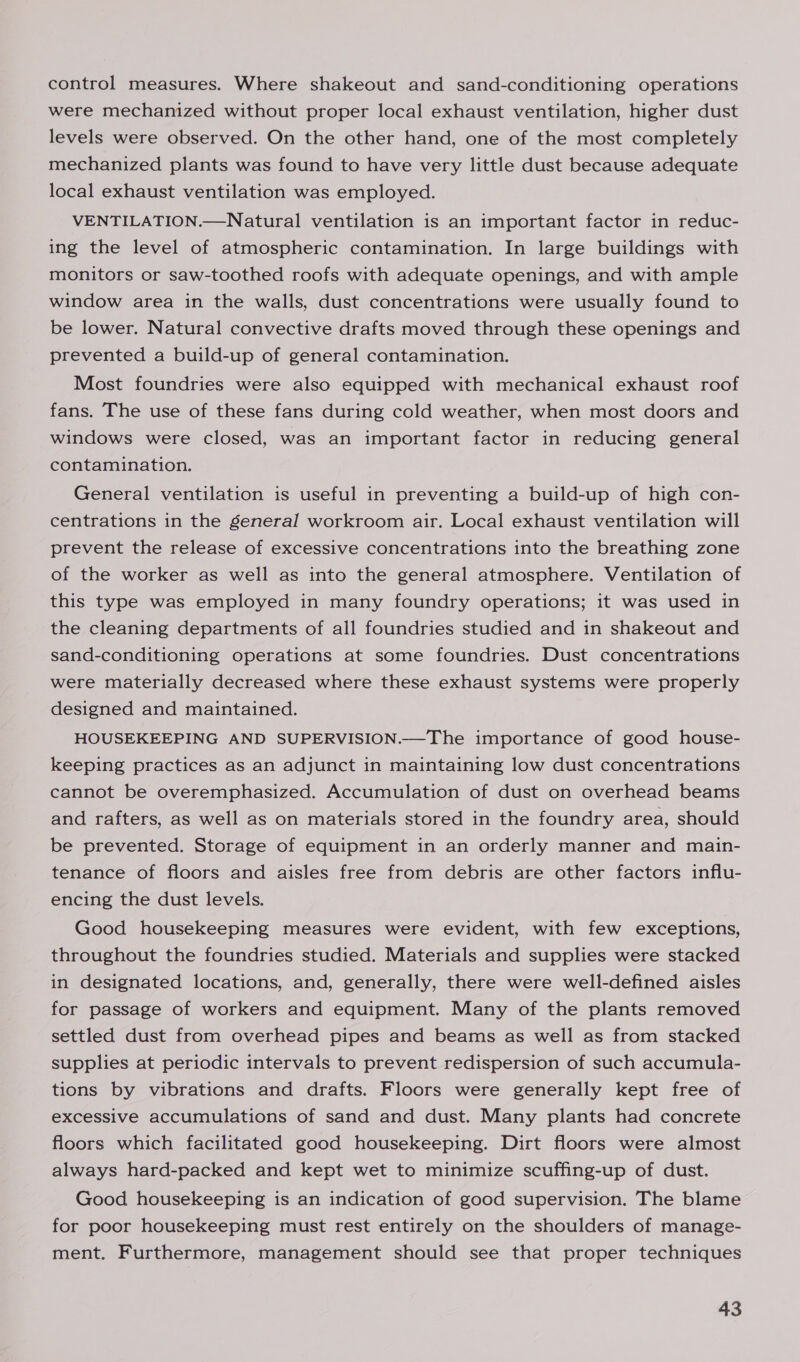 control measures. Where shakeout and sand-conditioning operations were mechanized without proper local exhaust ventilation, higher dust levels were observed. On the other hand, one of the most completely mechanized plants was found to have very little dust because adequate local exhaust ventilation was employed. VENTILATION.—Natural ventilation is an important factor in reduc- ing the level of atmospheric contamination. In large buildings with monitors or saw-toothed roofs with adequate openings, and with ample window area in the walls, dust concentrations were usually found to be lower. Natural convective drafts moved through these openings and prevented a build-up of general contamination. Most foundries were also equipped with mechanical exhaust roof fans. The use of these fans during cold weather, when most doors and windows were closed, was an important factor in reducing general contamination. General ventilation is useful in preventing a build-up of high con- centrations in the general workroom air. Local exhaust ventilation will prevent the release of excessive concentrations into the breathing zone of the worker as well as into the general atmosphere. Ventilation of this type was employed in many foundry operations; it was used in the cleaning departments of all foundries studied and in shakeout and sand-conditioning operations at some foundries. Dust concentrations were materially decreased where these exhaust systems were properly designed and maintained. HOUSEKEEPING AND SUPERVISION.—The importance of good house- keeping practices as an adjunct in maintaining low dust concentrations cannot be overemphasized. Accumulation of dust on overhead beams and rafters, as well as on materials stored in the foundry area, should be prevented. Storage of equipment in an orderly manner and main- tenance of floors and aisles free from debris are other factors influ- encing the dust levels. Good housekeeping measures were evident, with few exceptions, throughout the foundries studied. Materials and supplies were stacked in designated locations, and, generally, there were well-defined aisles for passage of workers and equipment. Many of the plants removed settled dust from overhead pipes and beams as well as from stacked supplies at periodic intervals to prevent redispersion of such accumula- tions by vibrations and drafts. Floors were generally kept free of excessive accumulations of sand and dust. Many plants had concrete floors which facilitated good housekeeping. Dirt floors were almost always hard-packed and kept wet to minimize scuffing-up of dust. Good housekeeping is an indication of good supervision. The blame for poor housekeeping must rest entirely on the shoulders of manage- ment. Furthermore, management should see that proper techniques