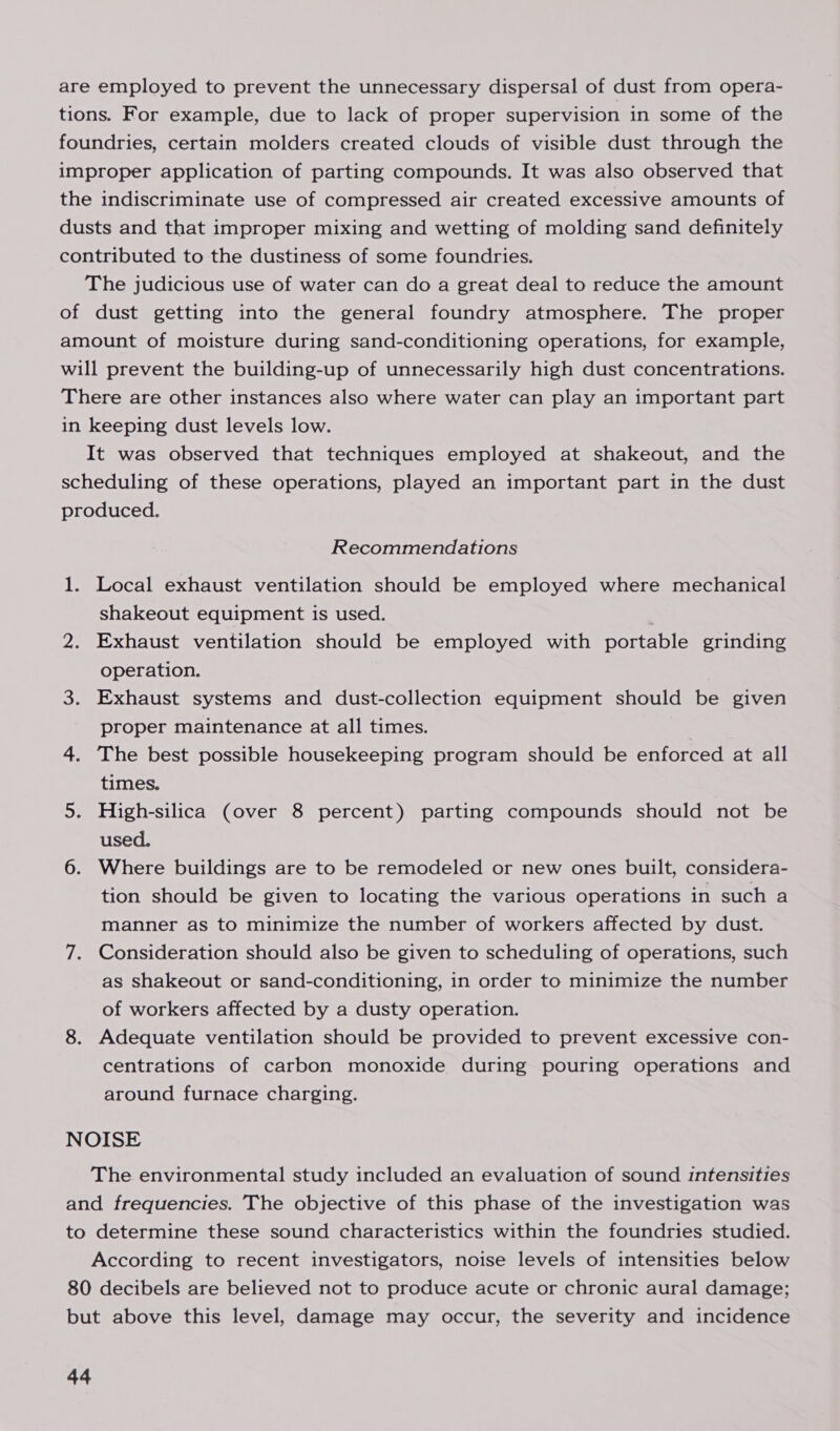 are employed to prevent the unnecessary dispersal of dust from opera- tions. For example, due to lack of proper supervision in some of the foundries, certain molders created clouds of visible dust through the improper application of parting compounds. It was also observed that the indiscriminate use of compressed air created excessive amounts of dusts and that improper mixing and wetting of molding sand definitely contributed to the dustiness of some foundries. The judicious use of water can do a great deal to reduce the amount of dust getting into the general foundry atmosphere. The proper amount of moisture during sand-conditioning operations, for example, will prevent the building-up of unnecessarily high dust concentrations. There are other instances also where water can play an important part in keeping dust levels low. It was observed that techniques employed at shakeout, and the scheduling of these operations, played an important part in the dust produced. Recommendations 1. Local exhaust ventilation should be employed where mechanical shakeout equipment is used. 2. Exhaust ventilation should be employed with portable grinding operation. 3. Exhaust systems and dust-collection equipment should be given proper maintenance at all times. 4. The best possible housekeeping program should be enforced at all times. 5. High-silica (over 8 percent) parting compounds should not be used. 6. Where buildings are to be remodeled or new ones built, considera- tion should be given to locating the various operations in such a manner as to minimize the number of workers affected by dust. 7. Consideration should also be given to scheduling of operations, such as shakeout or sand-conditioning, in order to minimize the number of workers affected by a dusty operation. 8. Adequate ventilation should be provided to prevent excessive con- centrations of carbon monoxide during pouring operations and around furnace charging. NOISE The environmental study included an evaluation of sound intensities and frequencies. The objective of this phase of the investigation was to determine these sound characteristics within the foundries studied. According to recent investigators, noise levels of intensities below 80 decibels are believed not to produce acute or chronic aural damage; but above this level, damage may occur, the severity and incidence