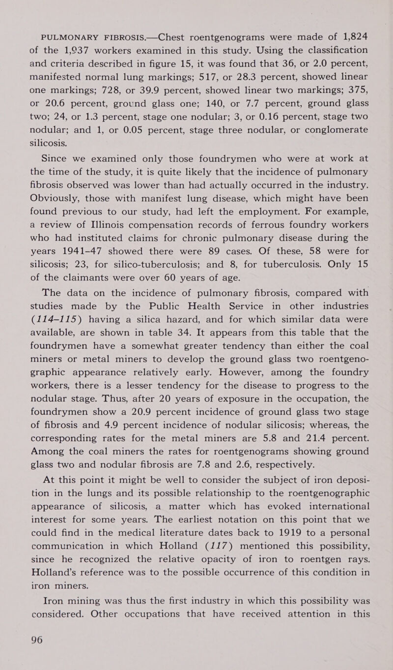 PULMONARY FIBROSIS.—Chest roentgenograms were made of 1,824 of the 1,037 workers examined in this study. Using the classification and criteria described in figure 15, it was found that 36, or 2.0 percent, manifested normal lung markings; 517, or 28.3 percent, showed linear one markings; 728, or 39.9 percent, showed linear two markings; 375, or 20.6 percent, ground glass one; 140, or 7.7 percent, ground glass two; 24, or 1.3 percent, stage one nodular; 3, or 0.16 percent, stage two nodular; and 1, or 0.05 percent, stage three nodular, or conglomerate silicosis. Since we examined only those foundrymen who were at work at the time of the study, it is quite likely that the incidence of pulmonary fibrosis observed was lower than had actually occurred in the industry. Obviously, those with manifest lung disease, which might have been found previous to our study, had left the employment. For example, a review of Illinois compensation records of ferrous foundry workers who had instituted claims for chronic pulmonary disease during the years 1941-47 showed there were 89 cases. Of these, 58 were for silicosis; 23, for silico-tuberculosis; and 8, for tuberculosis. Only 15 of the claimants were over 60 years of age. The data on the incidence of pulmonary fibrosis, compared with studies made by the Public Health Service in other industries (114-115) having a silica hazard, and for which similar data were available, are shown in table 34. It appears from this table that the foundrymen have a somewhat greater tendency than either the coal miners or metal miners to develop the ground glass two roentgeno- graphic appearance relatively early. However, among the foundry workers, there is a lesser tendency for the disease to progress to the nodular stage. Thus, after 20 years of exposure in the occupation, the foundrymen show a 20.9 percent incidence of ground glass two stage of fibrosis and 4.9 percent incidence of nodular silicosis; whereas, the corresponding rates for the metal miners are 5.8 and 21.4 percent. Among the coal miners the rates for roentgenograms showing ground glass two and nodular fibrosis are 7.8 and 2.6, respectively. At this point it might be well to consider the subject of iron deposi- tion in the lungs and its possible relationship to the roentgenographic appearance of silicosis, a matter which has evoked international interest for some years. The earliest notation on this point that we could find in the medical literature dates back to 1919 to a personal communication in which Holland (117) mentioned this possibility, since he recognized the relative opacity of iron to roentgen rays. Holland’s reference was to the possible occurrence of this condition in iron miners. Iron mining was thus the first industry in which this possibility was considered. Other occupations that have received attention in this