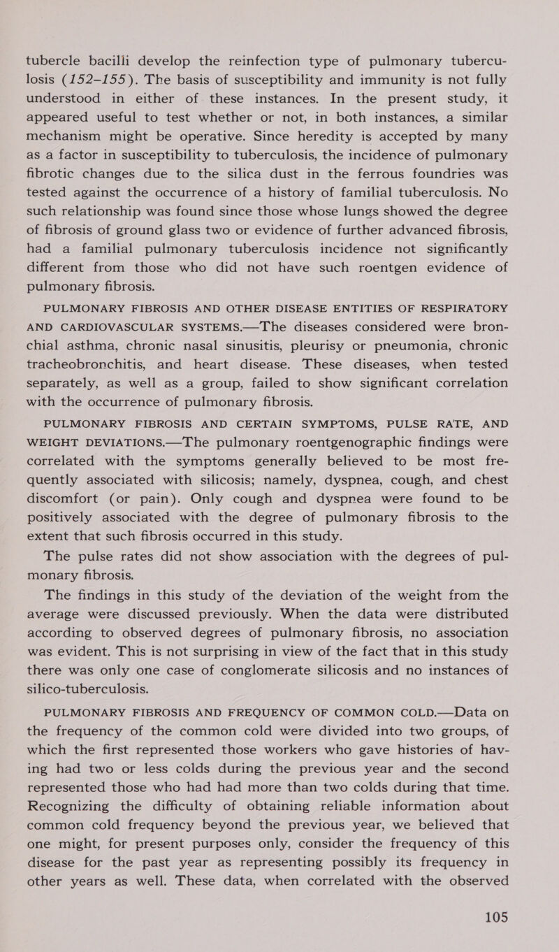 tubercle bacilli develop the reinfection type of pulmonary tubercu- losis (152-155). The basis of susceptibility and immunity is not fully understood in either of these instances. In the present study, it appeared useful to test whether or not, in both instances, a similar mechanism might be operative. Since heredity is accepted by many as a factor in susceptibility to tuberculosis, the incidence of pulmonary fibrotic changes due to the silica dust in the ferrous foundries was tested against the occurrence of a history of familial tuberculosis. No such relationship was found since those whose lungs showed the degree of fibrosis of ground glass two or evidence of further advanced fibrosis, had a familial pulmonary tuberculosis incidence not significantly different from those who did not have such roentgen evidence of pulmonary fibrosis. } PULMONARY FIBROSIS AND OTHER DISEASE ENTITIES OF RESPIRATORY AND CARDIOVASCULAR SYSTEMS.—The diseases considered were bron- chial asthma, chronic nasal sinusitis, pleurisy or pneumonia, chronic tracheobronchitis, and heart disease. These diseases, when tested separately, as well as a group, failed to show significant correlation with the occurrence of pulmonary fibrosis. PULMONARY FIBROSIS AND CERTAIN SYMPTOMS, PULSE RATE, AND WEIGHT DEVIATIONS.—The pulmonary roentgenographic findings were correlated with the symptoms generally believed to be most fre- quently associated with silicosis; namely, dyspnea, cough, and chest discomfort (or pain). Only cough and dyspnea were found to be positively associated with the degree of pulmonary fibrosis to the extent that such fibrosis occurred in this study. The pulse rates did not show association with the degrees of pul- monary fibrosis. The findings in this study of the deviation of the weight from the average were discussed previously. When the data were distributed according to observed degrees of pulmonary fibrosis, no association was evident. This is not surprising in view of the fact that in this study there was only one case of conglomerate silicosis and no instances of silico-tuberculosis. PULMONARY FIBROSIS AND FREQUENCY OF COMMON COLD.—Data on the frequency of the common cold were divided into two groups, of which the first represented those workers who gave histories of hav- ing had two or less colds during the previous year and the second represented those who had had more than two colds during that time. Recognizing the difficulty of obtaining reliable information about common cold frequency beyond the previous year, we believed that one might, for present purposes only, consider the frequency of this disease for the past year as representing possibly its frequency in other years as well. These data, when correlated with the observed
