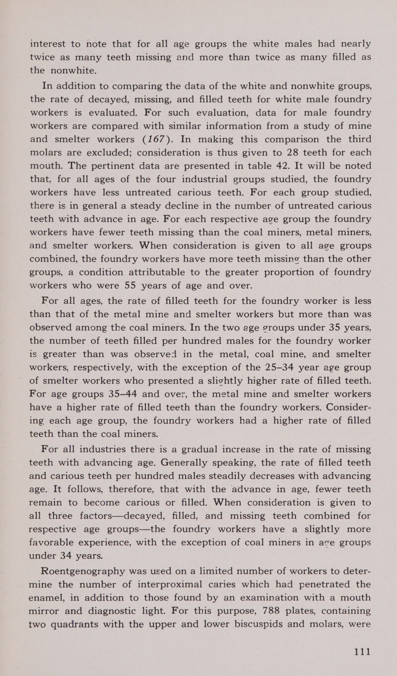 interest to note that for all age groups the white males had nearly twice as many teeth missing and more than twice as many filled as the nonwhite. In addition to comparing the data of the white and nonwhite groups, the rate of decayed, missing, and filled teeth for white male foundry workers is evaluated. For such evaluation, data for male foundry workers are compared with similar information from a study of mine and smelter workers (167). In making this comparison the third molars are excluded; consideration is thus given to 28 teeth for each mouth. The pertinent data are presented in table 42. It will be noted that, for all ages of the four industrial groups studied, the foundry workers have less untreated carious teeth. For each group studied, there is in general a steady decline in the number of untreated carious teeth with advance in age. For each respective age group the foundry workers have fewer teeth missing than the coal miners, metal miners, and smelter workers. When consideration is given to all age groups combined, the foundry workers have more teeth missing than the other groups, a condition attributable to the greater proportion of foundry workers who were 55 years of age and over. For all ages, the rate of filled teeth for the foundry worker is less than that of the metal mine and smelter workers but more than was observed among the coal miners. In the two age groups under 35 years, the number of teeth filled per hundred males for the foundry worker is greater than was observed in the metal, coal mine, and smelter workers, respectively, with the exception of the 25-34 year age group of smelter workers who presented a slightly higher rate of filled teeth. For age groups 35-44 and over, the metal mine and smelter workers have a higher rate of filled teeth than the foundry workers. Consider- ing each age group, the foundry workers had a higher rate of filled teeth than the coal miners. For all industries there is a gradual increase in the rate of missing teeth with advancing age. Generally speaking, the rate of filled teeth and carious teeth per hundred males steadily decreases with advancing age. It follows, therefore, that with the advance in age, fewer teeth remain to become carious or filled. When consideration is given to all three factors—decayed, filled, and missing teeth combined for respective age groups—the foundry workers have a slightly more favorable experience, with the exception of coal miners in ave groups under 34 years. Roentgenography was used on a limited number of workers to deter- mine the number of interproximal caries which had penetrated the enamel, in addition to those found by an examination with a mouth mirror and diagnostic light. For this purpose, 788 plates, containing two quadrants with the upper and lower biscuspids and molars, were