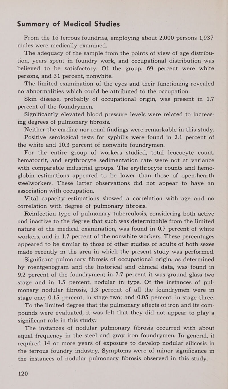 Summary of Medical Studies From the 16 ferrous foundries, employing about 2,000 persons 1,937 males were medically examined. The adequacy of the sample from the points of view of age distribu- tion, years spent in foundry work, and occupational distribution was believed to be satisfactory. Of the group, 69 percent were white persons, and 31 percent, nonwhite. The limited examination of the eyes and their functioning revealed no abnormalities which could be attributed to the occupation. Skin disease, probably of occupational origin, was present in 1.7 percent of the foundrymen. Significantly elevated blood pressure levels were related to increas- ing degrees of pulmonary fibrosis. Neither the cardiac nor renal findings were remarkable in this study. Positive serological tests for syphilis were found in 2.1 percent of the white and 10.3 percent of nonwhite foundrymen. For the entire group of workers studied, total leucocyte count, hematocrit, and erythrocyte sedimentation rate were not at variance with comparable industrial groups. The erythrocyte counts and hemo- globin estimations appeared to be lower than those of open-hearth steelworkers. These latter observations did not appear to have an association with occupation. Vital capacity estimations showed a correlation with age and no correlation with degree of pulmonary fibrosis. Reinfection type of pulmonary tuberculosis, considering both active and inactive to the degree that such was determinable from the limited nature of the medical examination, was found in 0.7 percent of white workers, and in 1.7 percent of the nonwhite workers. These percentages appeared to be similar to those of other studies of adults of both sexes made recently in the area in which the present study was performed. Significant pulmonary fibrosis of occupational origin, as determined by roentgenogram and the historical and clinical data, was found in 9.2 percent of the foundrymen; in 7.7 percent it was ground glass two stage and in 1.5 percent, nodular in type. Of the instances of pul- monary nodular fibrosis, 1.3 percent of all the foundrymen were in stage one; 0.15 percent, in stage two; and 0.05 percent, in stage three. To the limited degree that the pulmonary effects of iron and its com- pounds were evaluated, it was felt that they did not appear to play a significant role in this study. The instances of nodular pulmonary fibrosis occurred with about equal frequency in the steel and gray iron foundrymen. In general, it required 14 or more years of exposure to develop nodular silicosis in the ferrous foundry industry. Symptoms were of minor significance in the instances of nodular pulmonary fibrosis observed in this study.