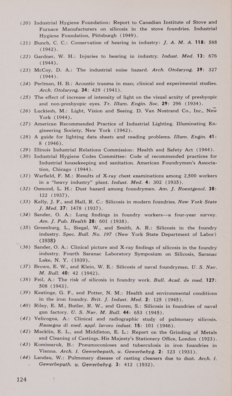 (20) (21) (22) (23) (24) (25) (26) (27) (28) (29) (30) (31) (32) (33) (34) C35) ” (36) (37) (38) (39) (40) (41) (42) (43) (44) 124 Industrial Hygiene Foundation: Report to Canadian Institute of Stove and Furnace Manufacturers on silicosis in the stove foundries. Industrial Hygiene Foundation, Pittsburgh (1949). Bunch, C. C.: Conservation of hearing in industry: J. A. M. A. 118: 588 (1942). Gardner, W. H.: Injuries to hearing in industry. Indust. Med. 13: 676 (1944). McCoy, D. A.: The industrial noise hazard. Arch. Otolaryng. 39: 327 (1944). Perlman, H. B.: Acoustic trauma in man; clinical and experimental studies. Arch. Otolaryng. 34: 429 (1941). The effect of increase of intensity of light on the visual acuity of presbyopic and non-presbyopic eyes. Tr. Ulum. Engin. Soc. 29: 296 (1934). Luckiesh, M.: Light, Vision and Seeing. D. Van Nostrand Co., Inc., New York (1944). American Recommended Practice of Industrial Lighting. Hluminating En- gineering Society, New York (1942). A guide for lighting data sheets and reading problems. IJlum. Engin. 41: 8 (1946). Illinois Industrial Relations Commission: Health and Safety Act (1944). Industrial Hygiene Codes Committee: Code of recommended practices for Industrial housekeeping and sanitation. American Foundrymen’s Associa- tion, Chicago (1944). Warfield, F. M.: Results of X-ray chest examinations among 2,500 workers in a “heavy industry” plant. Indust. Med. 4: 302 (1935). Osmond, L. H.: Dust hazard among foundrymen. Am. J. Roentgenol. 38: 122.5(1937,): . Kelly, J. F., and Hall, R. C.: Silicosis in modern foundries. New York State J. Med. 37: 1478 (1937). Sander, O. A.: Lung findings in foundry workers—a four-year survey. Am. J. Pub. Health 28: 601 (1938). Greenburg, L., Siegal, W., and Smith, A. R.: Silicosis in the foundry industry. Spec. Bull. No. 197 (New York State Department of Labor) (1938) Sander, O. A.: Clinical picture and X-ray findings of silicosis in the foundry industry. Fourth Saranac Laboratory Symposium on Silicosis, Saranac Lake, N. Y. (1939). Brown, E. W., and Klein, W. E.: Silicosis of naval foundrymen. U. S. Nav. M. Bull. 40: 42 (1942). Feil, A.: The risk of silicosis in foundry work. Bull. Acad. de med. 127: 508 (1943). Keatinge, G. F., and Potter, N. M.: Health and environmental conditions in the iron foundry. Brit. J. Indust. Med. 2: 125 (1945). Riley, E. M., Butler, R. W., and Goren, S.: Silicosis in foundries of naval gun factory. U. S. Nav. M. Bull. 44: 653 (1945). Velicogna, A.: Clinical and radiographic study of pulmonary silicosis. Rassegna di med. appl. lavoro indust. 15: 101 (1946). Macklin, E. L., and Middleton, E. L.: Report on the Grinding of Metals and Cleaning of Castings.- His Majesty’s Stationery Office, London (1923). Komissaruk, B.: Pneumoconioses and tuberculosis in iron foundries in Vienna. Arch. f. Gewerbepath, u. Gewerbehyg. 2: 123 (1931). Landau, W.: Pulmonary disease of casting cleaners due to dust. Arch. f. Gewerbepath, u, Gewerbehyg. 3: 412 (1932).