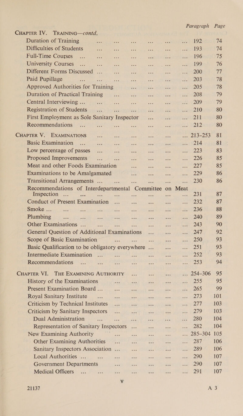 CHAPTER IV. TRAINING—contd. . Duration of Training as ae es ae fan ne} TROD 74 Difficulties of Students At ae ae te) a EOS 74 Full-Time Courses... a ee a a a3 eas ohOG aS University Courses... ae ae a ay os awe O9 76 Different Forms Discussed ... Re eae at nak me eOO 77 Paid Pupillage aS Ae io a; me it e208 78 Approved Authorities for Hee Bes Ad a. sree2O5 78 Duration of Practical Training sae Se ahs ae razinZOS 719 Central Interviewing .. < in stk oy nes ne 209. 79 Registration of Siadenis vats si ie ee Loko 80 First Employment as Sole Sanitary Sea oa et jet 80 Recommendations... An ae me es eae Hd BZE2 80 CHAPTER V. EXAMINATIONS uN. eg ae Fe a ... 213-253 81 Basic Examination ... a ee sa sey, se aan S244 81 Low percentage of passes... a ae Be en Be the Me 83 Proposed Improvements x &amp; aa Le A ee 220 85 Meat and other Foods beet ation see pa oe <n end 85 Examinations to be Amalgamated Ca a es ee Ps) 86 Transitional Arrangements ... ee, 230 86 Recommendations of Interdepartmental Cone on Meat Inspection ... ee ns ee sik ie ee 87 Conduct of Present Soret et oe ee a vos Oe 87 Smoke ... ni ce es es is set ie va 236 88 Plumbing uae ds ma at oF tab on .» 240 89 Other Examinations ... a a a we 243 90 General Question of Additional Bee nations a ue ey 9, 92 Scope of Basic Examination Bae we wa 7 eras |) 93 Basic Qualification to be obligatory everywhere ... e wee 93 Intermediate Examination ... i ba ed ee ee oon 93 Recommendations ... ae - a — ane ra SS 94 CHAPTER VI. THE EXAMINING AUTHORITY ... +e Bas ... 254-306 95 History of the Examinations Be ine im Ae Se Te 95 Present Examination Board ... es he aK oe ie. {2209 99 Royal Sanitary Institute he ms Ee ont i sii teal 3 101 Criticism by Technical Institutes... er 7a got Bee a Ab) 103 Criticism by Sanitary Inspectors... ae oh hi me vido 103 Dual Administration is fw tos a by, oe 4280 104 Representation of Sanitary ieee Bas aa diate cn Oe 104 New Examining Authority a Be EY se ... 285-304 105 Other Examining Authorities... ae Fs bi Ses OE 106 Sanitary Inspectors Association ... ies x. Ae st 2SO 106 Local Authorities ... oe oe wie ee oar Gen 2IO 107 Government Departments ee: nee nie se eh 2 107 Medical Officers... ne ae “i ve wh het. 298 107 V