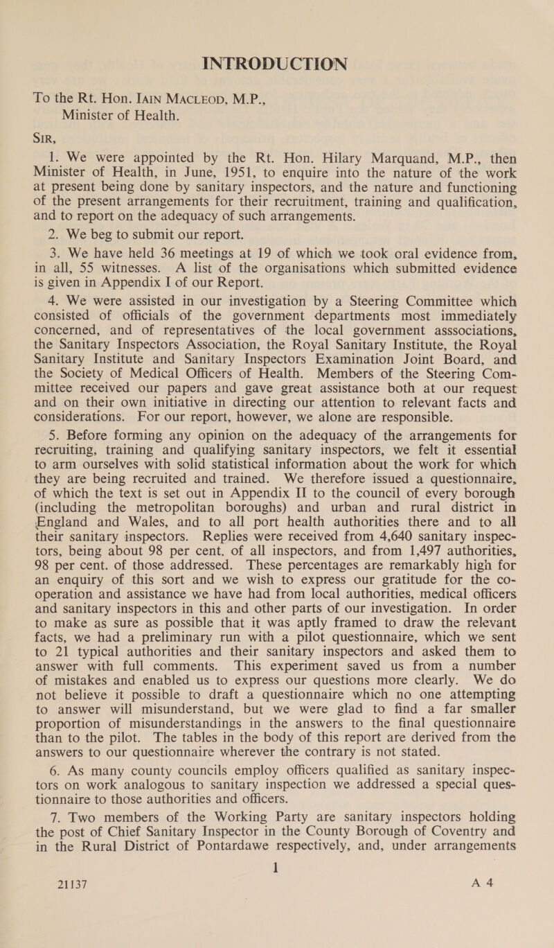 INTRODUCTION To the Rt. Hon. Iain MActeEop, M.P., Minister of Health. SIR, 1. We were appointed by the Rt. Hon. Hilary Marquand, M.P., then Minister of Health, in June, 1951, to enquire into the nature of the work at present being done by sanitary inspectors, and the nature and functioning of the present arrangements for their recruitment, training and qualification, and to report on the adequacy of such arrangements. 2. We beg to submit our report. 3. We have held 36 meetings at 19 of which we took oral evidence from, in all, 55 witnesses. A list of the organisations which submitted evidence is given in Appendix I of our Report. 4. We were assisted in our investigation by a Steering Committee which consisted of officials of the government departments most immediately concerned, and of representatives of the local government asssociations, the Sanitary Inspectors Association, the Royal Sanitary Institute, the Royal Sanitary Institute and Sanitary Inspectors Examination Joint Board, and the Society of Medical Officers of Health. Members of the Steering Com- mittee received our papers and gave great assistance both at our request and on their own initiative in directing our attention to relevant facts and considerations. For our report, however, we alone are responsible. 5. Before forming any opinion on the adequacy of the arrangements for recruiting, training and qualifying sanitary inspectors, we felt it essential to arm ourselves with solid statistical information about the work for which they are being recruited and trained. We therefore issued a questionnaire, of which the text is set out in Appendix II to the council of every borough (including the metropolitan boroughs) and urban and rural district in England and Wales, and to all port health authorities there and to all their sanitary inspectors. Replies were received from 4,640 sanitary inspec- tors, being about 98 per cent. of all inspectors, and from 1,497 authorities, 98 per cent. of those addressed. These percentages are remarkably high for an enquiry of this sort and we wish to express our gratitude for the co- Operation and assistance we have had from local authorities, medical officers and sanitary inspectors in this and other parts of our investigation. In order to make as sure as possible that it was aptly framed to draw the relevant facts, we had a preliminary run with a pilot questionnaire, which we sent to 21 typical authorities and their sanitary inspectors and asked them to answer with full comments. This experiment saved us from a number of mistakes and enabled us to express our questions more clearly. We do not believe it possible to draft a questionnaire which no one attempting to answer will misunderstand, but we were glad to find a far smaller proportion of misunderstandings in the answers to the final questionnaire than to the pilot. The tables in the body of this report are derived from the answers to our questionnaire wherever the contrary is not stated. 6. As many county councils employ officers qualified as sanitary inspec- tors on work analogous to sanitary inspection we addressed a special ques- tionnaire to those authorities and officers. 7. Two members of the Working Party are sanitary inspectors holding the post of Chief Sanitary Inspector in the County Borough of Coventry and in the Rural District of Pontardawe respectively, and, under arrangements 1 21137 KA
