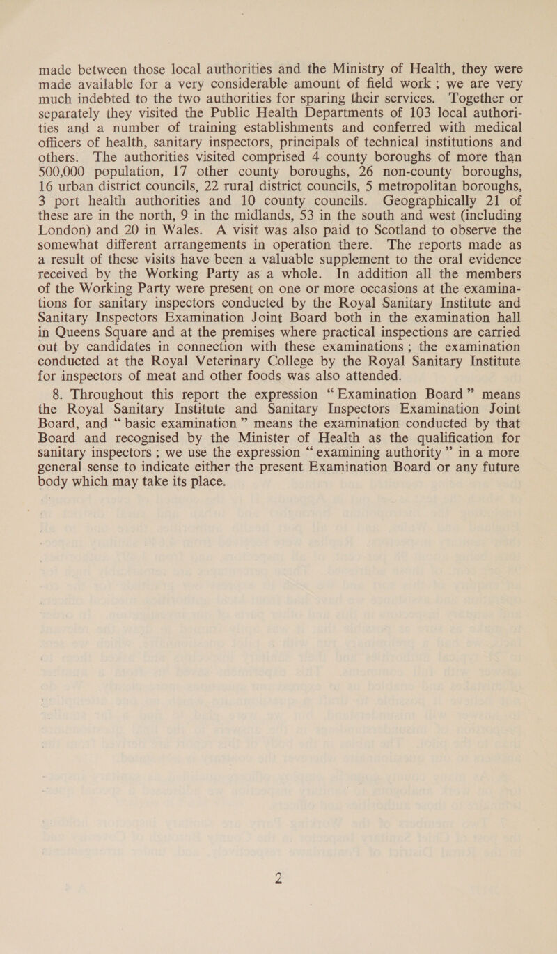made between those local authorities and the Ministry of Health, they were made available for a very considerable amount of field work ; we are very much indebted to the two authorities for sparing their services. Together or separately they visited the Public Health Departments of 103 local authori- ties and a number of training establishments and conferred with medical officers of health, sanitary inspectors, principals of technical institutions and others. The authorities visited comprised 4 county boroughs of more than 500,000 population, 17 other county boroughs, 26 non-county boroughs, 16 urban district councils, 22 rural district councils, 5 metropolitan boroughs, 3 port health authorities and 10 county councils. Geographically 21 of these are in the north, 9 in the midlands, 53 in the south and west (including London) and 20 in Wales. A visit was also paid to Scotland to observe the somewhat different arrangements in operation there. The reports made as a result of these visits have been a valuable supplement to the oral evidence received by the Working Party as a whole. In addition all the members of the Working Party were present on one or more occasions at the examina- tions for sanitary inspectors conducted by the Royal Sanitary Institute and Sanitary Inspectors Examination Joint Board both in the examination hall in Queens Square and at the premises where practical inspections are carried out by candidates in connection with these examinations ; the examination conducted at the Royal Veterinary College by the Royal Sanitary Institute for inspectors of meat and other foods was also attended. 8. Throughout this report the expression “Examination Board” means the Royal Sanitary Institute and Sanitary Inspectors Examination Joint Board, and “ basic examination ” means the examination conducted by that Board and recognised by the Minister of Health as the qualification for sanitary inspectors ; we use the expression “ examining authority ” in a more general sense to indicate either the present Examination Board or any future body which may take its place. Ko