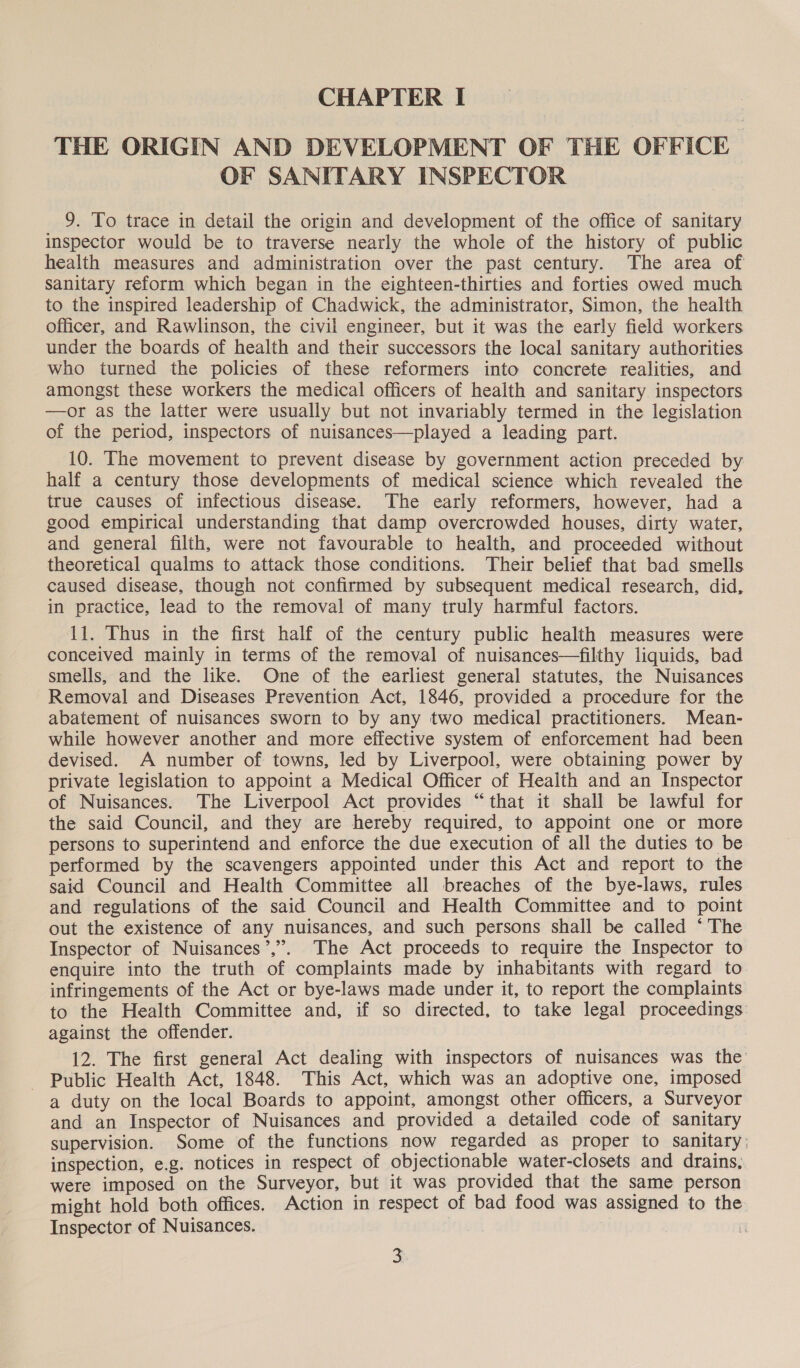 THE ORIGIN AND DEVELOPMENT OF THE OFFICE OF SANITARY INSPECTOR 9. To trace in detail the origin and development of the office of sanitary inspector would be to traverse nearly the whole of the history of public health measures and administration over the past century. The area of sanitary reform which began in the eighteen-thirties and forties owed much to the inspired leadership of Chadwick, the administrator, Simon, the health officer, and Rawlinson, the civil engineer, but it was the early field workers under the boards of health and their successors the local sanitary authorities who turned the policies of these reformers into concrete realities, and amongst these workers the medical officers of health and sanitary inspectors —or as the latter were usually but not invariably termed in the legislation of the period, inspectors of nuisances—played a leading part. 10. The movement to prevent disease by government action preceded by half a century those developments of medical science which revealed the true causes of infectious disease. The early reformers, however, had a good empirical understanding that damp overcrowded houses, dirty water, and general filth, were not favourable to health, and proceeded without theoretical qualms to attack those conditions. Their belief that bad smells caused disease, though not confirmed by subsequent medical research, did, in practice, lead to the removal of many truly harmful factors. 11. Thus in the first half of the century public health measures were conceived mainly in terms of the removal of nuisances—filthy liquids, bad smells, and the like. One of the earliest general statutes, the Nuisances Removal and Diseases Prevention Act, 1846, provided a procedure for the abatement of nuisances sworn to by any two medical practitioners. Mean- while however another and more effective system of enforcement had been devised. A number of towns, led by Liverpool, were obtaining power by private legislation to appoint a Medical Officer of Health and an Inspector of Nuisances. The Liverpool Act provides “that it shall be lawful for the said Council, and they are hereby required, to appoint one or more persons to superintend and enforce the due execution of all the duties to be performed by the scavengers appointed under this Act and report to the said Council and Health Committee all breaches of the bye-laws, rules and regulations of the said Council and Health Committee and to point out the existence of any nuisances, and such persons shall be called * The Inspector of Nuisances’,”. The Act proceeds to require the Inspector to enquire into the truth of complaints made by inhabitants with regard to. infringements of the Act or bye-laws made under it, to report the complaints to the Health Committee and, if so directed, to take legal proceedings: against the offender. 12. The first general Act dealing with inspectors of nuisances was the’ - Public Health Act, 1848. This Act, which was an adoptive one, imposed a duty on the local Boards to appoint, amongst other officers, a Surveyor and an Inspector of Nuisances and provided a detailed code of sanitary supervision. Some of the functions now regarded as proper to sanitary) inspection, e.g. notices in respect of objectionable water-closets and drains, were imposed on the Surveyor, but it was provided that the same person might hold both offices. Action in respect of bad food was assigned to the Inspector of Nuisances. | i