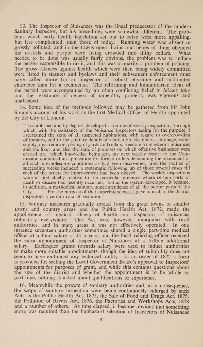13. The Inspector of Nuisances was the lineal predecessor of the modern Sanitary Inspector, but his procedures were somewhat different. The prob- lems which early health legislation set out to solve were more appalling, but less complicated, than those of today. Running water was absent or grossly polluted, and in the towns open drains and heaps of dung offended the nostrils and people were living crowded into filthy cellars. What needed to be done was usually fairly obvious, the problem was to induce the person responsible to do it, and this was primarily a problem of policing. The gross offences against health which were then being widely committed were listed in statutes and byelaws and their subsequent enforcement must have called more for an inspector of robust physique and undaunted character than for a technician. The reforming and humanitarian ideas of the period were accompanied by an often conflicting belief in Jaissez faire and the resistance of owners of unhealthy property was vigorous and unabashed. 14. Some idea of the methods followed may be gathered from Sir John Simon’s account of his work as the first Medical Officer of Health appointed by the City of London. ‘“* T established and by degrees developed a routine of weekly inspection; through which, with the assistance of the Nuisance Inspectors acting for the purpose, I ascertained the state of all suspected habitations, with regard to overcrowding of inmates, and to the sanitary details of ventilation, cleanliness, drainage, water supply, dust removal, paving of yards and cellars, freedom from exterior nuisances and the like; and also the state of premises on which offensive businesses were carried on; which knowledge being got, my next weekly report to the Com- mission contained an application for formal orders demanding the abatement of all such unwholesome conditions as had been discovered; and the routine of succeeding weeks included a systematic following up of those several cases till each of the orders for improvement had been obeyed. The weekly inspections were at first chiefly relative to the particular premises where certain sorts of death or disease had recently occurred; but as the system developed, it became, in addition, a methodical sanitary superintendence of all the poorer parts of the City ... For the purpose of that superintendence, I gave to each of the district inspectors a certain rota of visitation.” 15. Sanitary measures gradually spread from the great towns to smaller towns and country areas and the Public Health Act, 1872, made the appointment of medical officers of health and inspectors of nuisances obligatory everywhere. The Act was, however, unpopular with rural authorities, and in many areas it was not effectively operated. In one instance seventeen authorities sometimes shared a single part-time medical officer at a total salary of £2 a year, and the local relieving officer received the extra appointment of Inspector of Nuisances at a trifling additional salary. Exchequer grants towards salary were used to induce authorities to make more suitable appointments, though the idea of suitability does not seem to have embraced any technical ability. In an order of 1872 a form is provided for seeking the Local Government Board’s approval to Inspectors’ appointments for purposes of grant, and while this contains questions about the size of the district and whether the appointment is to be whole or part-time, nothing is asked about qualifications or experience. 16. Meanwhile the powers of sanitary authorities and, as a consequence, the scope of sanitary inspection were being continuously enlarged by such Acts as the Public Health Act, 1875, the Sale of Food and Drugs Act, 1875, the Pollution of Rivers Act, 1876, the Factories and Workshops Acts, 1878 and a number of others. As time elapsed, it became obvious that something more was required than the haphazard selection of Inspectors of Nuisances