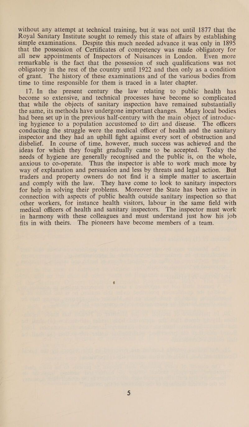 without any attempt at technical training, but it was not until 1877 that the Royal Sanitary Institute sought to remedy this state of affairs by establishing simple examinations. Despite this much needed advance it was only in 1895 that the possession of Certificates of competency was made obligatory for all new appointments of Inspectors of Nuisances in London. Even more remarkable is the fact that the possession of such qualifications was not obligatory in the rest of the country until 1922 and then only as a condition of grant. The history of these examinations and of the various bodies from time to time responsible for them is traced in a later chapter. 17. In the present century the law relating to public health has become so extensive, and technical processes have become so complicated that while the objects of sanitary inspection have remained substantially the same, its methods have undergone important changes. Many local bodies had been set up in the previous half-century with the main object of introduc- ing hygience to a population accustomed to dirt and disease. The officers conducting the struggle were the medical officer of health and the sanitary inspector and they had an uphill fight against every sort of obstruction and disbelief. In course of time, however, much success was achieved and the ideas for which they fought gradually came to be accepted. Today the needs of hygiene are generally recognised and the public is, on the whole, anxious to co-operate. Thus the inspector is able to work much more by way of explanation and persuasion and less by threats and legal action. But traders and property owners do not find it a simple matter to ascertain and comply with the law. They have come to look to sanitary inspectors for help in solving their problems. Moreover the State has been active in connection with aspects of public health outside sanitary inspection so that other workers, for instance health visitors, labour in the same field with medical officers of health and sanitary inspectors. The inspector must work in harmony with these colleagues and must understand just how his job fits in with theirs. The pioneers have become members of a team.
