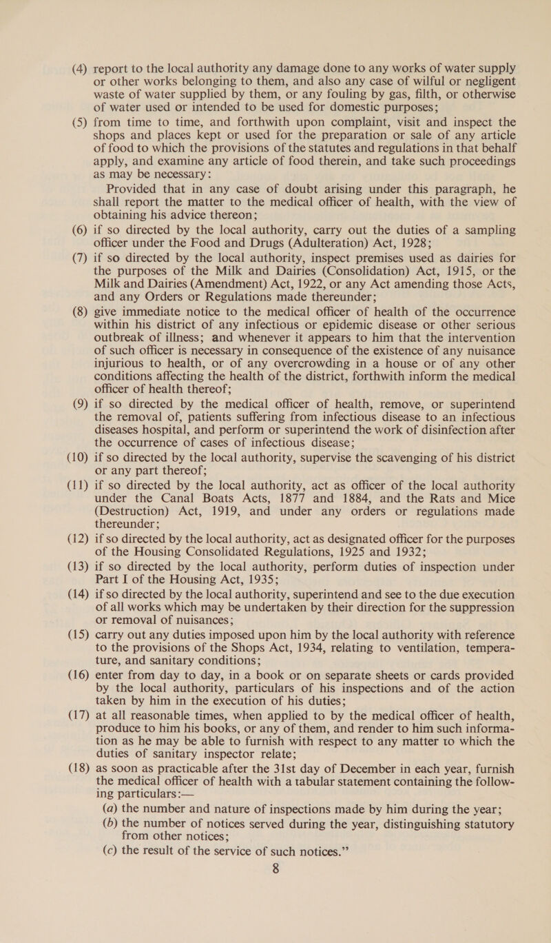 (4) report to the local authority any damage done to any works of water supply or other works belonging to them, and also any case of wilful or negligent waste of water supplied by them, or any fouling by gas, filth, or otherwise of water used or intended to be used for domestic purposes; (5) from time to time, and forthwith upon complaint, visit and inspect the shops and places kept or used for the preparation or sale of any article of food to which the provisions of the statutes and regulations in that behalf apply, and examine any article of food therein, and take such proceedings as may be necessary: Provided that in any case of doubt arising under this paragraph, he shall report the matter to the medical officer of health, with the view of obtaining his advice thereon; (6) if so directed by the local authority, carry out the duties of a sampling officer under the Food and Drugs (Adulteration) Act, 1928; (7) if so directed by the local authority, inspect premises used as dairies for the purposes of the Milk and Dairies (Consolidation) Act, 1915, or the Milk and Dairies (Amendment) Act, 1922, or any Act amending those Acts, and any Orders or Regulations made thereunder; (8) give immediate notice to the medical officer of health of the occurrence within his district of any infectious or epidemic disease or other serious outbreak of illness; and whenever it appears to him that the intervention of such officer is necessary in consequence of the existence of any nuisance injurious to health, or of any overcrowding in a house or of any other conditions affecting the health of the district, forthwith inform the medical officer of health thereof; (9) if so directed by the medical officer of health, remove, or superintend the removal of, patients suffering from infectious disease to an infectious diseases hospital, and perform or superintend the work of disinfection after the occurrence of cases of infectious disease; (10) if so directed by the local authority, supervise the scavenging of his district or any part thereof; (11) if so directed by the local authority, act as officer of the local authority under the Canal Boats Acts, 1877 and 1884, and the Rats and Mice (Destruction) Act, 1919, and under any orders or regulations made thereunder; (12) if so directed by the local authority, act as designated officer for the purposes of the Housing Consolidated Regulations, 1925 and 1932; (13) if so directed by the local authority, perform duties of inspection under Part I of the Housing Act, 1935; (14) ifso directed by the local authority, superintend and see to the due execution of all works which may be undertaken by their direction for the suppression or removal of nuisances; (15) carry out any duties imposed upon him by the local authority with reference to the provisions of the Shops Act, 1934, relating to ventilation, tempera- ture, and sanitary conditions; (16) enter from day to day, in a book or on separate sheets or cards provided by the local authority, particulars of his inspections and of the action taken by him in the execution of his duties; (17) at all reasonable times, when applied to by the medical officer of health, produce to him his books, or any of them, and render to him such informa- tion as he may be able to furnish with respect to any matter to which the duties of sanitary inspector relate; (18) as soon as practicable after the 31st day of December in each year, furnish the medical officer of health with a tabular statement containing the follow- ing particulars :-— (a) the number and nature of inspections made by him during the year; (6) the number of notices served during the year, distinguishing statutory from other notices; (c) the result of the service of such notices.”’