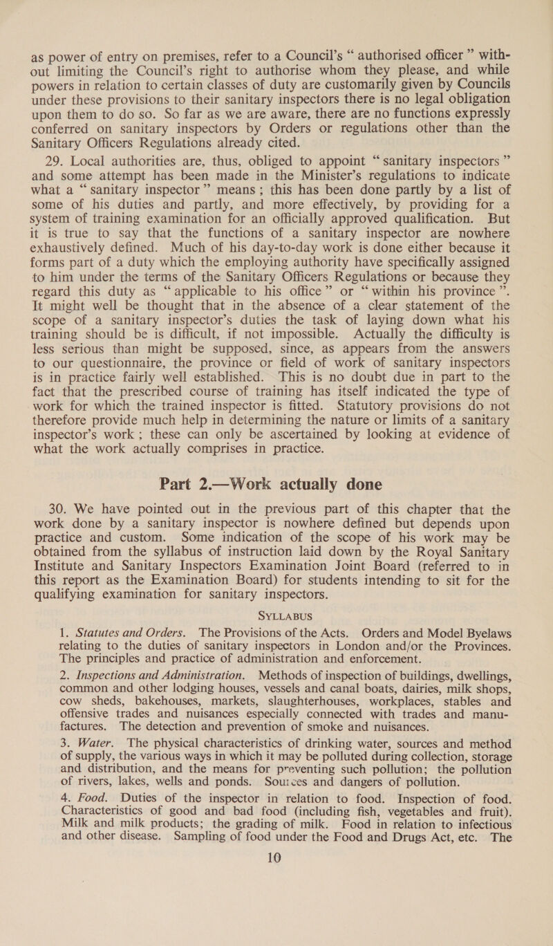 as power of entry on premises, refer to a Council’s “ authorised officer ” with- out limiting the Council’s right to authorise whom they please, and while powers in relation to certain classes of duty are customarily given by Councils under these provisions to their sanitary inspectors there is no legal obligation upon them to do so. So far as we are aware, there are no functions expressly conferred on sanitary inspectors by Orders or regulations other than the Sanitary Officers Regulations already cited. 29. Local authorities are, thus, obliged to appoint “sanitary inspectors ” and some attempt has been made in the Minister’s regulations to indicate what a “sanitary inspector” means; this has been done partly by a list of some of his duties and partly, and more effectively, by providing for a system of training examination for an officially approved qualification. But it is true to say that the functions of a sanitary inspector are nowhere exhaustively defined. Much of his day-to-day work is done either because it forms part of a duty which the employing authority have specifically assigned to him under the terms of the Sanitary Officers Regulations or because they regard this duty as “applicable to his office” or “within his province ”. It might well be thought that in the absence of a clear statement of the scope of a sanitary inspector’s duties the task of laying down what his training should be is difficult, if not impossible. Actually the difficulty is less serious than might be supposed, since, as appears from the answers to our questionnaire, the province or field of work of sanitary inspectors is in practice fairly well established. ‘This is no doubt due in part to the fact that the prescribed course of training has itself indicated the type of work for which the trained inspector is fitted. Statutory provisions do not therefore provide much help in determining the nature or limits of a sanitary inspector’s work ; these can only be ascertained by looking at evidence of what the work actually comprises in practice. Part 2.—Work actually done 30. We have pointed out in the previous part of this chapter that the work done by a sanitary inspector is nowhere defined but depends upon practice and custom. Some indication of the scope of his work may be obtained from the syllabus of instruction laid down by the Royal Sanitary Institute and Sanitary Inspectors Examination Joint Board (referred to in this report as the Examination Board) for students intending to sit for the qualifying examination for sanitary inspectors. SYLLABUS 1. Statutes and Orders. The Provisions of the Acts. Orders and Model Byelaws relating to the duties of sanitary inspectors in London and/or the Provinces. The principles and practice of administration and enforcement. 2. Inspections and Administration. Methods of inspection of buildings, dwellings, common and other lodging houses, vessels and canal boats, dairies, milk shops, cow sheds, bakehouses, markets, slaughterhouses, workplaces, stables and offensive trades and nuisances especially connected with trades and manu- factures. The detection and prevention of smoke and nuisances. 3. Water. The physical characteristics of drinking water, sources and method of supply, the various ways in which it may be polluted during collection, storage and distribution, and the means for preventing such pollution; the pollution of rivers, lakes, wells and ponds. Sources and dangers of pollution. 4. Food. Duties of the inspector in relation to food. Inspection of food. Characteristics of good and bad food (including fish, vegetables and fruit). Milk and milk products; the grading of milk. Food in relation to infectious and other disease. Sampling of food under the Food and Drugs Act, etc. The