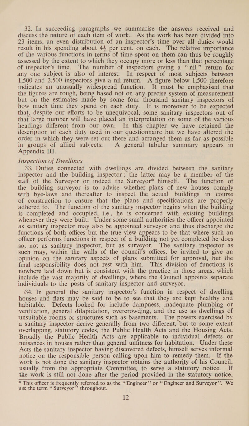 32. In succeeding paragraphs we summarise the answers received and discuss the nature of each item of work. As the work has been divided into 23 items, an even distribution of an inspector’s time over all duties would result in his spending about 44 per cent. on each. The relative importance of the various functions in terms of time spent on them can thus be roughly assessed by the extent to which they occupy more or less than that percentage of inspector’s time. The number of inspectors giving a “nil” return for any one subject is also of interest. In respect of most subjects between 1,500 and 2,500 inspectors give a nil return. A figure below 1,500 therefore indicates an unusually widespread function. It must be emphasised that the figures are rough, being based not on any precise system of measurement but on the estimates made by some four thousand sanitary inspectors of how much time they spend on each duty. It is moreover to be expected that, despite our efforts to be unequivocal, some sanitary inspectors out of that large number will have placed an interpretation on some of the various headings different from our own. In this chapter we have retained the description of each duty used in our questionnaire but we have altered the order in which they were set out there and arranged them as far as possible in groups of allied subjects. A general tabular summary appears in Appendix III. Inspection of Dwellings 33. Duties connected with dwellings are divided between the sanitary inspector and the building inspector; the latter may be a member of the staff of the Surveyor or indeed the Surveyor* himself. The function of the building surveyor is to advise whether plans of new houses comply with bye-laws and thereafter to inspect the actual buildings in course of construction to ensure that the plans and specifications are properly adhered to. The function of the sanitary inspector begins when the building is completed and occupied, i., he is concerned with existing buildings whenever they were built. Under some small authorities the officer appointed as Sanitary inspector may also be appointed surveyor and thus discharge the functions of both offices but the true view appears to be that where such an officer performs functions in respect of a building not yet completed he does so, not as sanitary inspector, but as surveyor. The sanitary inspector as such may, within the walls of the council’s offices, be invited to give an opinion on the sanitary aspects of plans submitted for approval, but the final responsibility does not rest with him. This division of functions is nowhere laid down but is consistent with the practice in those areas, which include the vast majority of dwellings, where the Council appoints separate individuals to the posts of sanitary inspector and surveyor. 34. In general the sanitary inspector’s function in respect of dwelling houses and flats may be said to be to see that they are kept healthy and habitable. Defects looked for include dampness, inadequate plumbing or ventilation, general dilapidation, overcrowding, and the use as dwellings of unsuitable rooms or structures such as basements. The powers exercised by a sanitary inspector derive generally from two different, but to some extent overlapping, statutory codes, the Public Health Acts and the Housing Acts. Broadly the Public Health Acts are applicable to individual defects or nuisances in houses rather than general unfitness for habitation. Under these ‘Acts the sanitary inspector having discovered defects, himself serves informal notice on the responsible person calling upon him to remedy them. If the work is not done the sanitary inspector obtains the authority of his Council, usually from the appropriate Committee, to serve a statutory notice. If the work is still not done after the period provided in the statutory notice, * This officer is frequently referred to as the ‘‘ Engineer’ or ‘‘ Engineer and Surveyor”. We use the term ‘‘ Surveyor ”’ throughout.