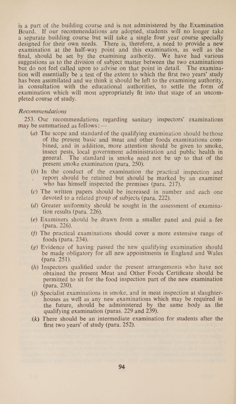 is a part of the building course and is not administered by the Examination Board. If our recommendations are adopted, students will no longer take a separate building course but will take a single four year course specially designed for their own needs. There is, therefore, a need to provide a new examination at the half-way point and this examination, as well as the final, should be set by the examining authority. We have had various suggestions as to the division of subject matter between the two examinations but do not feel called upon to advise on that point in detail. The examina- tion will essentially be a test of the extent to which the first two years’ study has been assimilated and we think it should be left to the examining authority, in consultation with the educational authorities, to settle the form of examination which will most appropriately fit into that stage of an uncom- pleted course of study. Recommendations 253. Our recommendations regarding sanitary inspectors’ examinations may be summarised as follows : — (a) The scope and standard of the qualifying examination should be those of the present basic and meat and other foods examinations com- bined, and in addition, more attention should be given to smoke, insect pests, local government administration and public health in general. The standard in smoke need not be up to that of the present smoke examination (para. 250). (b) In the conduct of the examination the practical inspection and report should be retained but should be marked by an examiner who has himself inspected the premises (para. 217). (c) The written papers should be increased in number and each one devoted to a related group of subjects (para. 222). (d) Greater uniformity should be sought in the assessment of examina- tion results (para. 226), (e) Examiners should be drawn from a smaller panel and paid a fee (para. 226). (f) The practical examinations should cover a more extensive range of foods (para. 234). (g) Evidence of having passed the new qualifying examination should be made obligatory for all new appointments in England and Wales (para. 251). (h) Inspectors qualified under the present arrangements who have not obtained the present Meat and Other Foods Certificate should be permitted to sit for the food inspection part of the new examination (para. 230). (j) Specialist examinations in smoke, and in meat inspection at slaughter- houses as well as any new examinations which may be required in the future, should be administered by the same body as the qualifying examination (paras. 229 and 239). (k) There should be an intermediate examination for students after the first two years’ of study (para. 252).