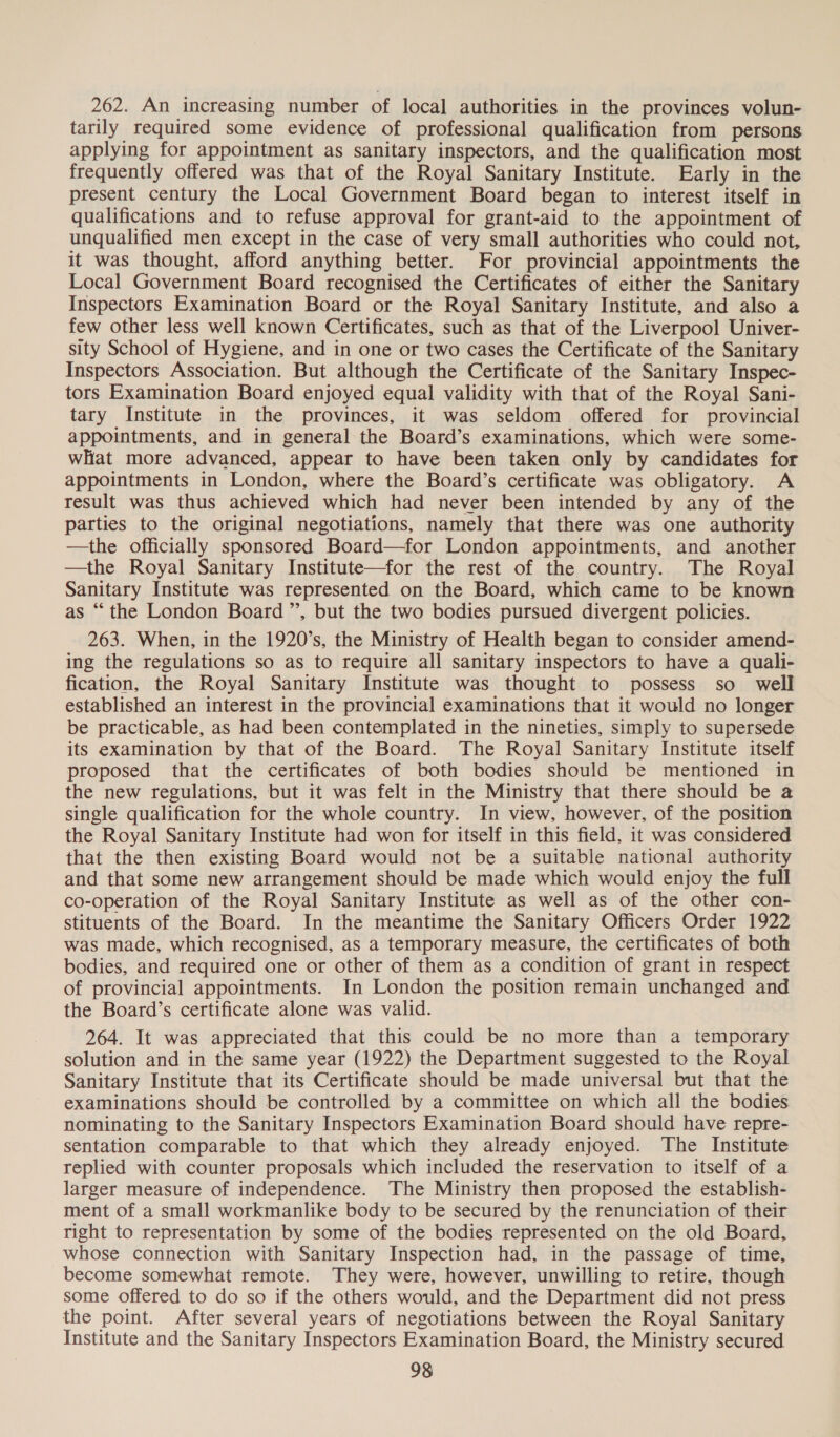 262. An increasing number of local authorities in the provinces volun- tarily required some evidence of professional qualification from persons applying for appointment as sanitary inspectors, and the qualification most frequently offered was that of the Royal Sanitary Institute. Early in the present century the Local Government Board began to interest itself in qualifications and to refuse approval for grant-aid to the appointment of unqualified men except in the case of very small authorities who could not, it was thought, afford anything better. For provincial appointments the Local Government Board recognised the Certificates of either the Sanitary Inspectors Examination Board or the Royal Sanitary Institute, and also a few other less well known Certificates, such as that of the Liverpool Univer- sity School of Hygiene, and in one or two cases the Certificate of the Sanitary Inspectors Association. But although the Certificate of the Sanitary Inspec- tors Examination Board enjoyed equal validity with that of the Royal Sani- tary Institute in the provinces, it was seldom offered for provincial appointments, and in general the Board’s examinations, which were some- what more advanced, appear to have been taken only by candidates for appointments in London, where the Board’s certificate was obligatory. A result was thus achieved which had never been intended by any of the parties to the original negotiations, namely that there was one authority —the officially sponsored Board—for London appointments, and another —the Royal Sanitary Institute—for the rest of the country. The Royal Sanitary Institute was represented on the Board, which came to be known as “the London Board ”’, but the two bodies pursued divergent policies. 263. When, in the 1920’s, the Ministry of Health began to consider amend- ing the regulations so as to require all sanitary inspectors to have a quali- fication, the Royal Sanitary Institute was thought to possess so well established an interest in the provincial examinations that it would no longer be practicable, as had been contemplated in the nineties, simply to supersede its examination by that of the Board. The Royal Sanitary Institute itself proposed that the certificates of both bodies should be mentioned in the new regulations, but it was felt in the Ministry that there should be a single qualification for the whole country. In view, however, of the position the Royal Sanitary Institute had won for itself in this field, it was considered that the then existing Board would not be a suitable national authority and that some new arrangement should be made which would enjoy the full co-operation of the Royal Sanitary Institute as well as of the other con- stituents of the Board. In the meantime the Sanitary Officers Order 1922 was made, which recognised, as a temporary measure, the certificates of both bodies, and required one or other of them as a condition of grant in respect of provincial appointments. In London the position remain unchanged and the Board’s certificate alone was valid. 264. It was appreciated that this could be no more than a temporary solution and in the same year (1922) the Department suggested to the Royal Sanitary Institute that its Certificate should be made universal but that the examinations should be controlled by a committee on which all the bodies nominating to the Sanitary Inspectors Examination Board should have repre- sentation comparable to that which they already enjoyed. The Institute replied with counter proposals which included the reservation to itself of a larger measure of independence. The Ministry then proposed the establish- ment of a small workmanlike body to be secured by the renunciation of their right to representation by some of the bodies represented on the old Board, whose connection with Sanitary Inspection had, in the passage of time, become somewhat remote. They were, however, unwilling to retire, though some offered to do so if the others would, and the Department did not press the point. After several years of negotiations between the Royal Sanitary Institute and the Sanitary Inspectors Examination Board, the Ministry secured