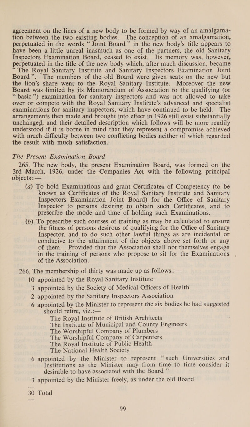 agreement on the lines of a new body to be formed by way of an amalgama- tion between the two existing bodies. The conception of an amalgamation, perpetuated in the words “Joint Board” in the new body’s title appears to have been a little unreal inasmuch as one of the partners, the old Sanitary Inspectors Examination Board, ceased to exist. Its memory was, however, perpetuated in the title of the new body which, after much discussion, became “The Royal Sanitary Institute and Sanitary Inspectors Examination Joint Board ”’. The members of the old Board were given seats on the new but the lion’s share went to the Royal Sanitary Institute. Moreover the new Board was limited by its Memorandum of Association to the qualifying (or “basic ’) examination for sanitary inspectors and was not allowed to take Over or compete with the Royal Sanitary Institute’s advanced and specialist examinations for sanitary inspectors, which have continued to be held. The arrangements then made and brought into effect in 1926 still exist substantially unchanged, and their detailed description which follows will be more readily understood if it is borne in mind that they represent a compromise achieved with much difficulty between two conflicting bodies neither of which regarded the result with much satisfaction. The Present Examination Board 265. The new body, the present Examination Board, was formed on the 3rd March, 1926, under the Companies Act with the following principal objects : — (a) To hold Examinations and grant Certificates of Competency (to be known as Certificates of the Royal Sanitary Institute and Sanitary Inspectors Examination Joint Board) for the Office of Sanitary Inspector to persons desiring to obtain such Certificates, and to prescribe the mode and time of holding such Examinations. (b) To prescribe such courses of training as may be calculated to ensure the fitness of persons desirous of qualifying for the Office of Sanitary Inspector, and to do such other lawful things as are incidental or conducive to the attainment of the objects above set forth or any of them. Provided that the Association shall not themselves engage in the training of persons who propose to sit for the Examinations of the Association. 266. The membership of thirty was made up as follows :— 10 appointed by the Royal Sanitary Institute appointed by the Society of Medical Officers of Health appointed by the Sanitary Inspectors Association appointed by the Minister to represent the six bodies he had suggested should retire, viz. :— The Royal Institute of British Architects The Institute of Municipal and County Engineers The Worshipful Company of Plumbers The Worshipful Company of Carpenters The Royal Institute of Public Health The National Health Society 6 appointed by the Minister to represent “such Universities and Institutions as the Minister may from time to time consider it desirable to have associated with the Board ”’ 3 appointed by the Minister freely, as under the old Board NN W 6G 30 Total