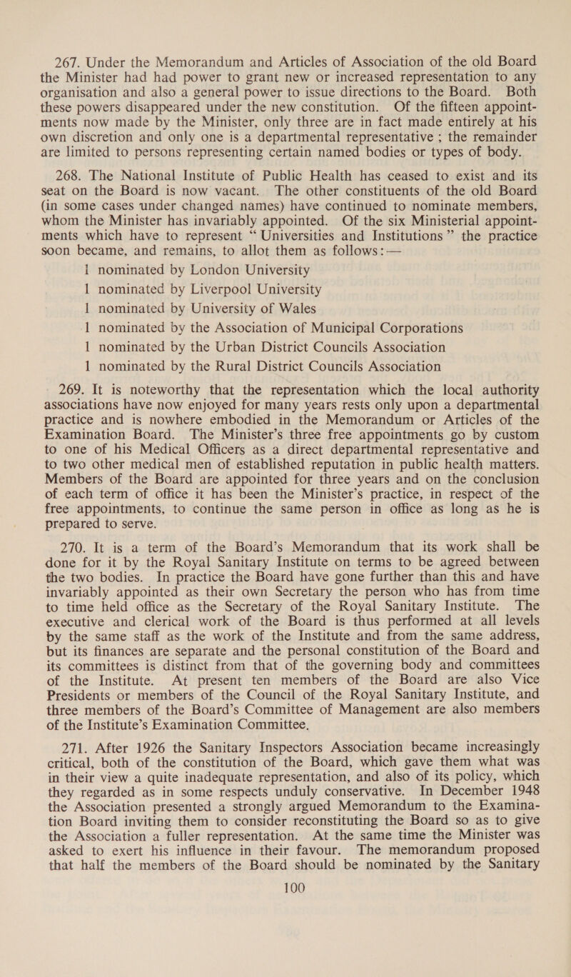267. Under the Memorandum and Articles of Association of the old Board the Minister had had power to grant new or increased representation to any organisation and also a general power to issue directions to the Board. Both these powers disappeared under the new constitution. Of the fifteen appoint- ments now made by the Minister, only three are in fact made entirely at his own discretion and only one is a departmental representative ; the remainder are limited to persons representing certain named bodies or types of body. 268. The National Institute of Public Health has ceased to exist and its seat on the Board is now vacant. The other constituents of the old Board (in some cases under changed names) have continued to nominate members, whom the Minister has invariably appointed. Of the six Ministerial appoint- ments which have to represent ‘“‘ Universities and Institutions” the practice soon became, and remains, to allot them as follows :— 1 nominated by London University nominated by Liverpool University nominated by University of Wales nominated by the Association of Municipal Corporations nominated by the Urban District Councils Association nominated by the Rural District Councils Association ee ee 269. It is noteworthy that the representation which the local authority associations have now enjoyed for many years rests only upon a departmental practice and is nowhere embodied in the Memorandum or Articles of the Examination Board. The Minister’s three free appointments go by custom to one of his Medical Officers as a direct departmental representative and to two other medical men of established reputation in public health matters. Members of the Board are appointed for three years and on the conclusion of each term of office it has been the Minister’s practice, in respect of the free appointments, to continue the same person in office as long as he is prepared to serve. 270. It is a term of the Board’s Memorandum that its work shall be done for it by the Royal Sanitary Institute on terms to be agreed between the two bodies. In practice the Board have gone further than this and have invariably appointed as their own Secretary the person who has from time to time held office as the Secretary of the Royal Sanitary Institute. The executive and clerical work of the Board is thus performed at all levels by the same staff as the work of the Institute and from the same address, but its finances are separate and the personal constitution of the Board and its committees is distinct from that of the governing body and committees of the Institute. At present ten members of the Board are also Vice Presidents or members of the Council of the Royal Sanitary Institute, and three members of the Board’s Committee of Management are also members of the Institute’s Examination Committee. 271. After 1926 the Sanitary Inspectors Association became increasingly critical, both of the constitution of the Board, which gave them what was in their view a quite inadequate representation, and also of its policy, which they regarded as in some respects unduly conservative. In December 1948 the Association presented a strongly argued Memorandum to the Examina- tion Board inviting them to consider reconstituting the Board so as to give the Association a fuller representation. At the same time the Minister was asked to exert his influence in their favour. The memorandum proposed that half the members of the Board should be nominated by the Sanitary