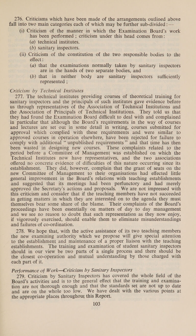 276. Criticisms which have been made of the arrangements outlined above fall into two main categories each of which may be further sub-divided : — (i) Criticism of the manner in which the Examination Board’s work has been performed ; criticism under this head comes from: (a) technical institutes. (b) sanitary inspectors. (ii) Criticism of the constitution of the two responsible bodies to the effect: (a) that the examinations normally taken by sanitary inspectors are in the hands of two separate bodies, and (b) that in neither body are sanitary inspectors sufficiently represented ; Criticism by Technical Institutes 277. The technical institutes providing courses of theoretical training for Sanitary inspectors and the principals of such institutes gave evidence before us through representatives of the Association of Technical Institutions and the Association of Principals of Technical Institutions. They told us that they had found the Examination Board difficult to deal with and complained in particular that although the Board’s requirements in the way of courses and lectures are set out in some detail in writing, courses submitted for approval which complied with these requirements and were similar to approved courses in operation elsewhere, have been rejected for failure to comply with additional “unpublished requirements ” and that time has then been wasted in designing new courses. These complaints related to the period before a Committee of Management was established on which the Technical Institutes now have representatives, and the two associations offered no concrete evidence of difficulties of this nature occurring since its establishment. They did, however, complain that the grant of seats on the new Committee of Management to their organisations had effected little general improvement in the Board’s relations with teaching establishments and suggested that its meetings had been perfunctory and had merely approved the Secretary’s actions and proposals. We are not impressed with this criticism and consider that if the teaching members have not succeeded in getting matters in which they are interested on to the agenda they must themselves bear some share of the blame. Their complaints of the Board’s proceedings have been essentially on matters of day to day management and we see no reason to doubt that such representation as they now enjoy, if vigorously exercised, should enable them to eliminate misunderstandings and failures of co-ordination. 278. We hope that, with the active assistance of its two teaching members the new examining authority which we propose will give special attention to the establishment and maintenance of a proper liaison with the teaching establishments. The training and examination of student sanitary inspectors should in our view be two parts of a single process and there should be the closest co-operation and mutual understanding by those charged with each part of it. Performance of Work—Criticism by Sanitary Inspectors 279. Criticism by Sanitary Inspectors has covered the whole field of the Board’s activities and is to the general effect that the training and examina- tion are not thorough enough and that the standards set are not up to date and are on the whole too low. We have dealt with the various points at the appropriate places throughout this Report.