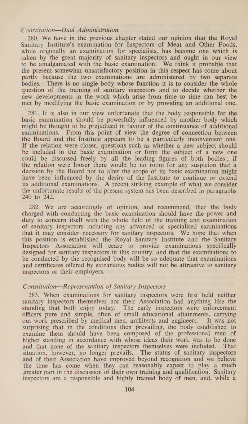 Constitution—Dual Administration 280. We have in the previous chapter stated our opinion that the Royal Sanitary Institute’s examination for Inspectors of Meat and Other Foods, while originally an examination for specialists, has become one which is taken by the great majority of sanitary inspectors and ought in our view to be amalgamated with the basic examination. We think it probable that the present somewhat unsatisfactory position in this respect has come about partly because the two examinations are administered by two separate bodies. There is no single body whose function it is to consider the whole question of the training of sanitary inspectors and to decide whether the new developments in the work which arise from time to time can best be met by modifying the basic examination or by providing an additional one. 281. It is also in our view unfortunate that the body responsible for the basic examination should be powerfully influenced by another body which might be thought to be prejudiced in favour of the continuance of additional examinations. From this point of view the degree of connection between the Board and the Institute appears to be a particularly inconvenient one. If the relation were closer, questions such as whether a new subject should be included in the basic examination or form the subject of a new one could be discussed freely by all the leading figures of both bodies; if the relation were looser there would be no room for any suspicion that a decision by the Board not to alter the scope of its basic examination might have been influenced by the desire of the Institute to continue or extend its additional examinations. A recent striking example of what we consider the unfortunate results of the present system has been described in paragraphs 240 to 242. 282. We are accordingly of opinion, and recommend, that the body charged with conducting the basic examination should have the power and duty to concern itself with the whole field of the training and examination of sanitary inspectors including any advanced or specialised examinations that it may consider necessary for sanitary inspectors. We hope that when this position is established the Royal Sanitary Institute and the Sanitary Inspectors Association will cease to provide examinations specifically designed for sanitary inspectors in this country, and that the examinations to be conducted by the recognised body will be so adequate that examinations and certificates offered by extraneous bodies will not be attractive to sanitary inspectors or their employers. Constitution—Representation of Sanitary Inspectors 283. When examinations for sanitary inspectors were first held neither sanitary inspectors themselves nor their Association had anything like the standing that both enjoy today. The early inspectors were enforcement officers pure and simple, often of small educational attainments, carrying out work prescribed by medical men, architects and engineers. It was not surprising that in the conditions then prevailing, the body established to examine them should have been composed of the professional men of higher standing in accordance with whose ideas their work was to be done and that none of the sanitary inspectors themselves were included. That situation, however, no longer prevails. The status of sanitary inspectors and of their Association have improved beyond recognition and we believe the time has come when they can reasonably expect to play a much greater part in the discussion of their own training and qualification. Sanitary inspectors are a responsible and highly trained body of men, and, while a