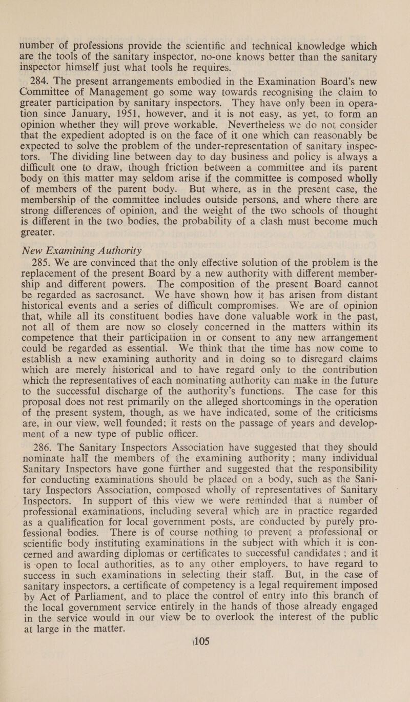 number of professions provide the scientific and technical knowledge which are the tools of the sanitary inspector, no-one knows better than the sanitary inspector himself just what tools he requires. 284. The present arrangements embodied in the Examination Board’s new Committee of Management go some way towards recognising the claim to greater participation by sanitary inspectors. They have only been in opera- tion since January, 1951, however, and it is not easy, as yet, to form an opinion whether they will prove workable. Nevertheless we do not consider that the expedient adopted is on the face of it one which can reasonably be expected to solve the problem of the under-representation of sanitary inspec- tors. The dividing line between day to day business and policy is always a difficult one to draw, though friction between a committee and its parent body on this matter may seldom arise if the committee is composed wholly of members of the parent body. But where, as in the present case, the membership of the committee includes outside persons, and where there are strong differences of opinion, and the weight of the two schools of thought is different in the two bodies, the probability of a clash must become much greater. New Examining Authority 285. We are convinced that the only effective solution of the problem is the replacement of the present Board by a new authority with different member- ship and different powers. The composition of the present Board cannot be regarded as sacrosanct. We have shown how it has arisen from distant historical events and a series of difficult compromises. We are of opinion that, while all its constituent bodies have done valuable work in the past, not all of them are now so closely concerned in the matters within its competence that their participation in or consent to any new arrangement could be regarded as essential. We think that the time has now come to establish a new examining authority and in doing so to disregard claims which are merely historical and to have regard only to the contribution which the representatives of each nominating authority can make in the future to the successful discharge of the authority’s functions. The case for this proposal does not rest primarily on the alleged shortcomings in the operation of the present system, though, as we have indicated, some of the criticisms are, in our view. well founded; it rests on the passage of years and develop- ment of a new type of public officer. 286. The Sanitary Inspectors Association have suggested that they should nominate half the members of the examining authority ; many individual Sanitary Inspectors have gone further and suggested that the responsibility for conducting examinations should be placed on a body, such as the Sani- tary Inspectors Association, composed wholly of representatives of Sanitary Inspectors. In support of this view we were reminded that a number of professional examinations, including several which are in practice regarded as a qualification for local government posts, are conducted by purely pro- fessional bodies. There is of course nothing to prevent a professional or scientific body instituting examinations in the subject with which it is con- cerned and awarding diplomas or certificates to successful candidates ; and it is open to local authorities, as to any other employers, to have regard to success in such examinations in selecting their staff. But, in the case of sanitary inspectors, a certificate of competency is a legal requirement imposed by Act of Parliament, and to place the control of entry into this branch of the local government service entirely in the hands of those already engaged in the service would in our view be to overlook the interest of the public at large in the matter.