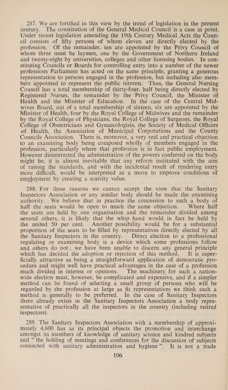 287. We are fortified in this view by the trend of legislation in the present century. The constitution of the General Medical Council is a case in point. Under recent legislation amending the 19th Century Medical Acts the Coun- cil consists of fifty persons of whom eleven are directly elected by the profession. Of the remainder, ten are appointed by the Privy Council of whom three must be laymen, one by the Government of Northern Ireland and twenty-eight by universities, colleges and other licensing bodies. In con- stituting Councils or Boards for controlling entry into a number of the newer professions Parliament has acted on the same principle, granting a generous representation to persons engaged in the profession, but including also mem- bers appointed to represent the public interest. Thus, the General Nursing Council has a total membership of thirty-four. half being directly elected by Registeréd Nurses, the remainder by the Privy Council, the Minister of Health and the Minister of Education. In the case of the Central Mid- wives Board, out of a total membership of sixteen, six are appointed by the Minister of Health, four by the Royal College of Midwives and the remainder by the Royal College of Physicians, the Royal College of Surgeons, the Royal College of Obstetricians and Gynaecologists, the Society of Medical Officers of Health, the Association of Municipal Corporations and the County Councils Association. There is, moreover, a very real and practical objection to an examining body being composed wholly of members engaged in the profession, particularly where that profession is in fact public employment. However disinterested the administration of the powers conferred on the body might be, it is almost inevitable that any reform instituted with the aim of raising the standards, and with the incidental result of rendering entry more difficult, would be interpreted as a move to improve conditions of employment by creating a scarcity value. 288. For these reasons we cannot accept the view that the Sanitary Inspectors Association or any similar body should be made the examining authority. We believe that in practice the concession to such a body of half the seats would be open to much the same objection. Where half the seats are held by one organisation and the remainder divided among several others, it is likely that the whip hand would in fact be held by the united 50 per cent. Another possibility would be for a substantial proportion of the seats to be filled by representatives directly elected by all the Sanitary Inspectors in the country. Direct election to a professional regulating or examining body is a device which some professions follow and others do not; we have been unable to discern any general principle which has decided the adoption or rejection of this method. It is super- ficially attractive as being a straightforward application of democratic pro- cedure and might well have practical advantages in the case of a profession much divided in interest or opinions. The machinery for such a nation- wide election must, however, be complicated and expensive, and if a simpler method can be found of selecting a small group of persons who will be regarded by the profession at large as fit representatives we think such a method is generally to be preferred. In the case of Sanitary Inspectors there already exists in the Sanitary Inspectors Association a body repre- sentative of practically all the inspectors in the country (including retired inspectors). 289. The Sanitary Inspectors Association with a membership of approxi- mately 4,600 has as its principal objects the promotion and interchange amongst its members of knowledge of sanitary science and kindred subjects and “the holding of meetings and conferences for the discussion of subjects connected with sanitary administration and hygiene”. It is not a trade