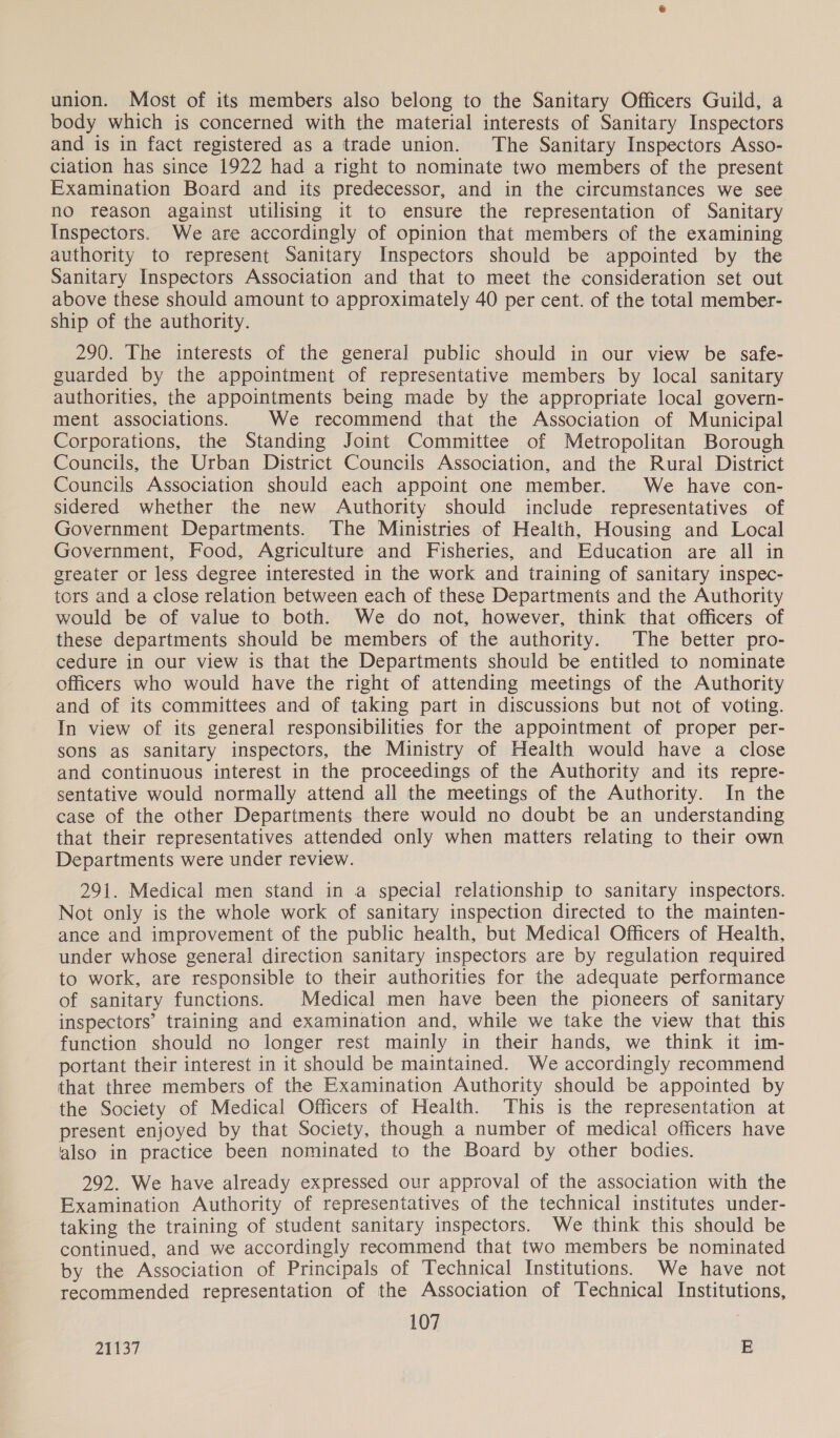 union. Most of its members also belong to the Sanitary Officers Guild, a body which is concerned with the material interests of Sanitary Inspectors and is in fact registered as a trade union. The Sanitary Inspectors Asso- ciation has since 1922 had a right to nominate two members of the present Examination Board and its predecessor, and in the circumstances we see no reason against utilising it to ensure the representation of Sanitary Inspectors. We are accordingly of opinion that members of the examining authority to represent Sanitary Inspectors should be appointed by the Sanitary Inspectors Association and that to meet the consideration set out above these should amount to approximately 40 per cent. of the total member- ship of the authority. 290. The interests of the general public should in our view be safe- guarded by the appointment of representative members by local sanitary authorities, the appointments being made by the appropriate local govern- ment associations. We recommend that the Association of Municipal Corporations, the Standing Joint Committee of Metropolitan Borough Councils, the Urban District Councils Association, and the Rural District Councils Association should each appoint one member. We have con- sidered whether the new Authority should include representatives of Government Departments. The Ministries of Health, Housing and Local Government, Food, Agriculture and Fisheries, and Education are all in greater or less degree interested in the work and training of sanitary inspec- tors and a close relation between each of these Departments and the Authority would be of value to both. We do not, however, think that officers of these departments should be members of the authority. The better pro- cedure in our view is that the Departments should be entitled to nominate officers who would have the right of attending meetings of the Authority and of its committees and of taking part in discussions but not of voting. In view of its general responsibilities for the appointment of proper per- sons as sanitary inspectors, the Ministry of Health would have a close and continuous interest in the proceedings of the Authority and its repre- sentative would normally attend all the meetings of the Authority. In the case of the other Departments there would no doubt be an understanding that their representatives attended only when matters relating to their own Departments were under review. 291. Medical men stand in a special relationship to sanitary inspectors. Not only is the whole work of sanitary inspection directed to the mainten- ance and improvement of the public health, but Medical Officers of Health, under whose general direction sanitary inspectors are by regulation required to work, are responsible to their authorities for the adequate performance of sanitary functions. Medical men have been the pioneers of sanitary inspectors’ training and examination and, while we take the view that this function should no longer rest mainly in their hands, we think it im- portant their interest in it should be maintained. We accordingly recommend that three members of the Examination Authority should be appointed by the Society of Medical Officers of Health. This is the representation at present enjoyed by that Society, though a number of medical officers have also in practice been nominated to the Board by other bodies. 292. We have already expressed our approval of the association with the Examination Authority of representatives of the technical institutes under- taking the training of student sanitary inspectors. We think this should be continued, and we accordingly recommend that two members be nominated by the Association of Principals of Technical Institutions. We have not recommended representation of the Association of Technical Institutions, 107 21137 E
