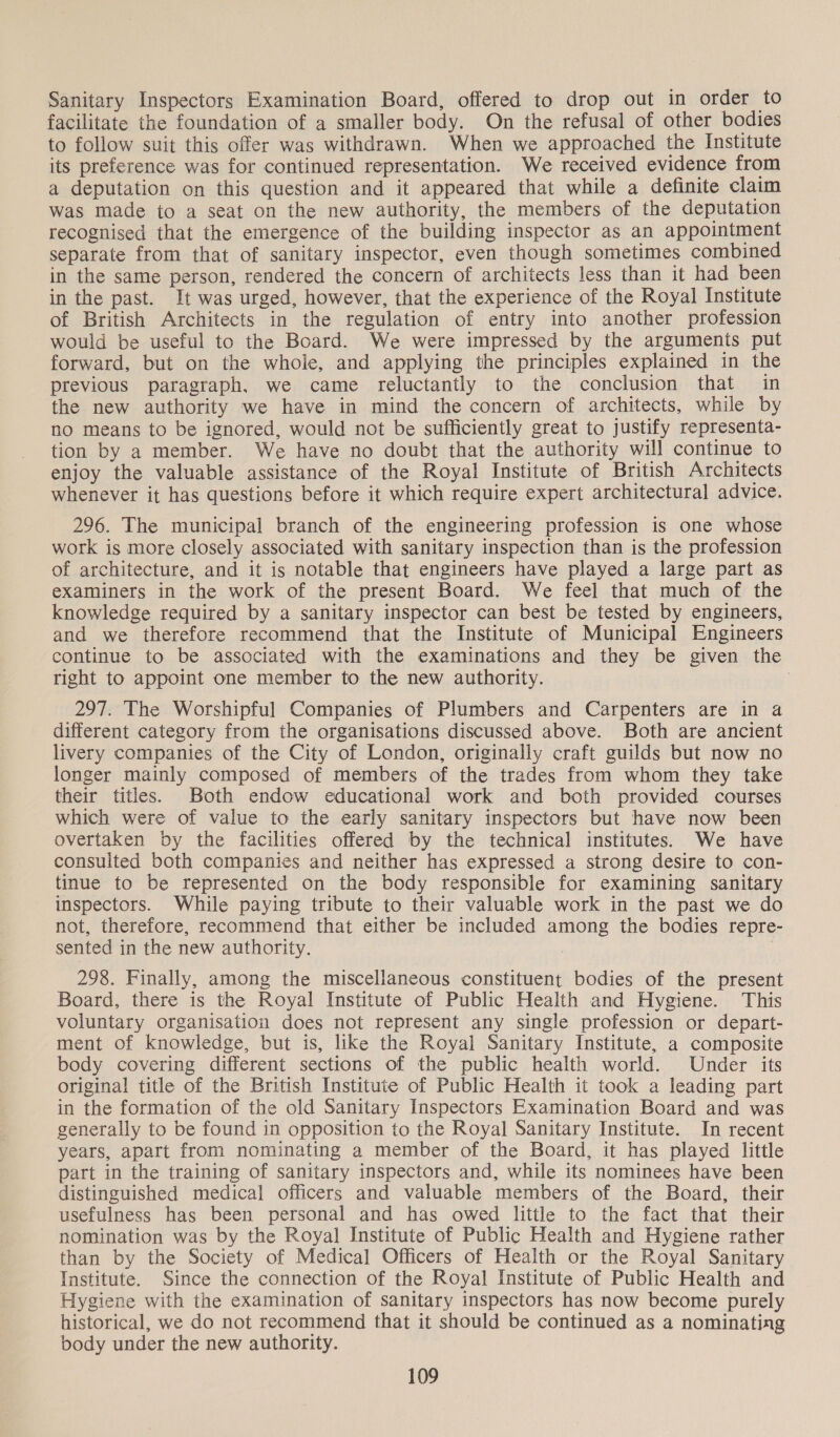 Sanitary Inspectors Examination Board, offered to drop out in order to facilitate the foundation of a smaller body. On the refusal of other bodies to follow suit this offer was withdrawn. When we approached the Institute its preference was for continued representation. We received evidence from a deputation on this question and it appeared that while a definite claim was made to a seat on the new authority, the members of the deputation recognised that the emergence of the building inspector as an appointment separate from that of sanitary inspector, even though sometimes combined in the same person, rendered the concern of architects less than it had been in the past. It was urged, however, that the experience of the Royal Institute of British Architects in the regulation of entry into another profession would be useful to the Board. We were impressed by the arguments put forward, but on the whole, and applying the principles explained in the previous paragraph. we came reluctantly to the conclusion that in the new authority we have in mind the concern of architects, while by no means to be ignored, would not be sufficiently great to justify representa- tion by a member. We have no doubt that the authority will continue to enjoy the valuable assistance of the Royal Institute of British Architects whenever it has questions before it which require expert architectural advice. 296. The municipal branch of the engineering profession is one whose work is more closely associated with sanitary inspection than is the profession of architecture, and it is notable that engineers have played a large part as examiners in the work of the present Board. We feel that much of the knowledge required by a sanitary inspector can best be tested by engineers, and we therefore recommend that the Institute of Municipal Engineers continue to be associated with the examinations and they be given the right to appoint one member to the new authority. 297. The Worshipful Companies of Plumbers and Carpenters are in a different category from the organisations discussed above. Both are ancient livery companies of the City of London, originally craft guilds but now no longer mainly composed of members of the trades from whom they take their titles. Both endow educational work and both provided courses which were of value to the early sanitary inspectors but have now been overtaken by the facilities offered by the technical institutes. We have consulted both companies and neither has expressed a strong desire to con- tinue to be represented on the body responsible for examining sanitary inspectors. While paying tribute to their valuable work in the past we do not, therefore, recommend that either be included among the bodies repre- sented in the new authority. | | 298. Finally, among the miscellaneous constituent bodies of the present Board, there is the Royal Institute of Public Health and Hygiene. This voluntary organisation does not represent any single profession or depart- ment of knowledge, but is, like the Royal Sanitary Institute, a composite body covering different sections of the public health world. Under its original title of the British Institute of Public Health it took a leading part in the formation of the old Sanitary Inspectors Examination Board and was generally to be found in opposition to the Royal Sanitary Institute. In recent years, apart from nominating a member of the Board, it has played little part in the training of sanitary inspectors and, while its nominees have been distinguished medical officers and valuable members of the Board, their usefulness has been personal and has owed little to the fact that their nomination was by the Royal Institute of Public Health and Hygiene rather than by the Society of Medical Officers of Health or the Royal Sanitary Institute. Since the connection of the Royal Institute of Public Health and Hygiene with the examination of sanitary inspectors has now become purely historical, we do not recommend that it should be continued as a nominating body under the new authority.