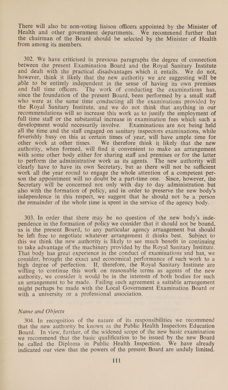 There will also be non-voting liaison officers appointed by the Minister of Health and other government departments. We recommend further that the chairman of the Board should be selected by the Minister of Health from among its members. 302. We have criticised in previous paragraphs the degree of connection between the present Examination Board and the Royal Sanitary Institute and dealt with the practical disadvantages which it entails. We do not, however, think it likely that the new authority we are suggesting will be able to be entirely independent in the sense of having its own premises and full time officers. The work of conducting the examinations has, since the foundation of the present Board, been performed by a small staff who were at the same time conducting all the examinations provided by the Royal Sanitary Institute, and we do not think that anything in our recommendations will so increase this work as to justify the employment of full time staff or the substantial increase in examination fees which such a development would necessarily involve. Examinations are not being held all the time and the staff engaged on sanitary inspectors examinations, while feverishly busy on this at certain times of year, will have ample time for other work at other times. We therefore think it likely that the new authority, when formed, will find it convenient to make an arrangement with some other body either for sharing staff and premises or for the latter to perform the administrative work as its agents. The new authority will ‘clearly have to have its own Secretary, but as there will not be sufficient work all the year round to engage the whole attention of a competent per- son the appointment will no doubt be a part-time one. Since, however, the Secretary will be concerned not only with day to day administration but also with the formation of policy, and in order to preserve the new body’s independence in this respect, we suggest that he should not be a person the remainder of the whole time is spent in the service of the agency body. 303. In order that there may be no question of the new body’s inde- pendence in the formation of policy we consider that it should not be bound, as is the present Board, to any particular agency arrangement but should be left free to negotiate whatever arrangement it thinks best. Subject to this we think the new authority is likely to see much benefit in continuing to take advantage of the machinery provided by the Royal Sanitary Institute. That body has great experience in the conduct of examinations and has, we consider, brought the exact and economical! performance of such work to a high degree of perfection. If, therefore, the Royal Sanitary Institute are willing to continue this work on reasonable terms as agents of the new authority, we consider it would be in the interests of both bodies for such an arrangement to be made. Failing such agreement a suitable arrangement might perhaps be made with the Local Government Examination Board or with a university or a professional association. Name and Objects 304. In recognition of the nature of its responsibilities we recommend that the new authority be known as the Public Health Inspectors Education Board. In view, further, of the widened scope of the new basic examination we recommend that the basic qualification to be issued by the new Board be called the Diploma in Public Health Inspection. We have already indicated our view that the powers of the present Board are unduly limited.
