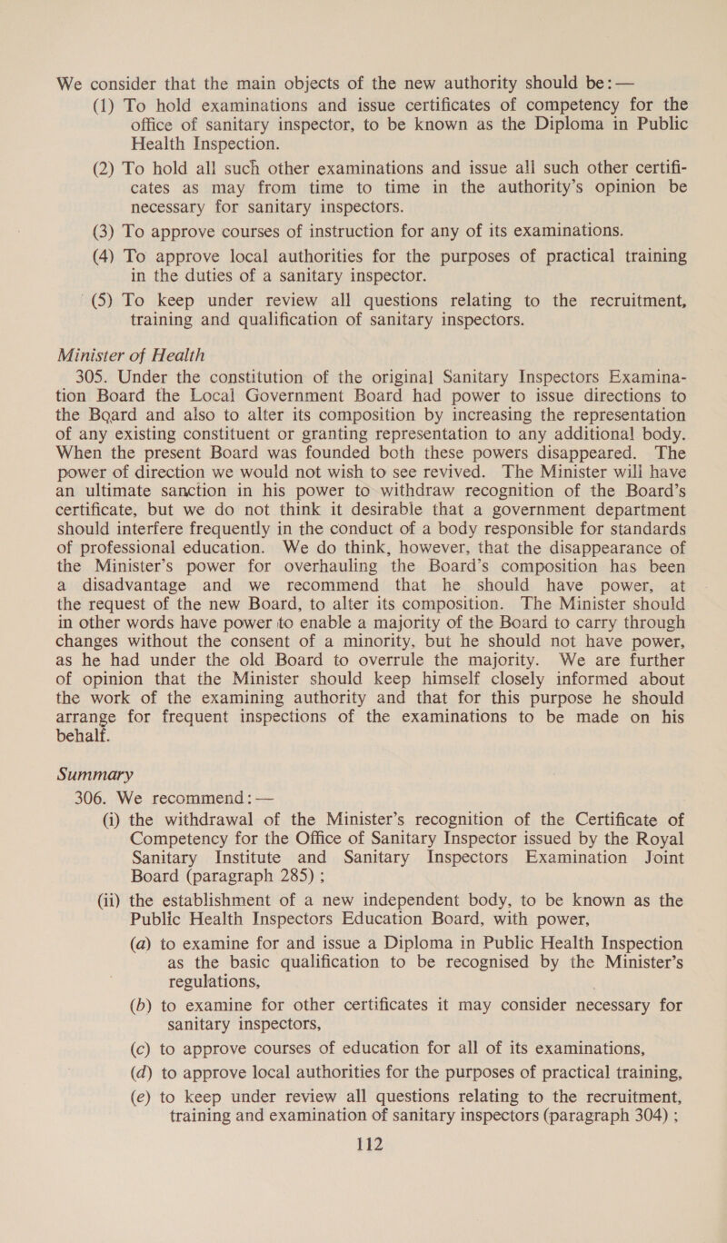 We consider that the main objects of the new authority should be: — (1) To hold examinations and issue certificates of competency for the office of sanitary inspector, to be known as the Diploma in Public Health Inspection. (2) To hold all such other examinations and issue all such other certifi- cates as may from time to time in the authority’s opinion be necessary for sanitary inspectors. (3) To approve courses of instruction for any of its examinations. (4) To approve local authorities for the purposes of practical training in the duties of a sanitary inspector. (5) To keep under review all questions relating to the recruitment, training and qualification of sanitary inspectors. Minister of Health 305. Under the constitution of the original Sanitary Inspectors Examina- tion Board the Local Government Board had power to issue directions to the Baard and also to alter its composition by increasing the representation of any existing constituent or granting representation to any additional body. When the present Board was founded both these powers disappeared. The power of direction we would not wish to see revived. The Minister will have an ultimate sanction in his power to withdraw recognition of the Board’s certificate, but we do not think it desirable that a government department should interfere frequently in the conduct of a body responsible for standards of professional education. We do think, however, that the disappearance of the Minister’s power for overhauling the Board’s composition has been a disadvantage and we recommend that he should have power, at the request of the new Board, to alter its composition. The Minister should in other words have power to enable a majority of the Board to carry through changes without the consent of a minority, but he should not have power, as he had under the old Board to overrule the majority. We are further of opinion that the Minister should keep himself closely informed about the work of the examining authority and that for this purpose he should arrange for frequent inspections of the examinations to be made on his behalf. Summary 306. We recommend : — (i) the withdrawal of the Minister’s recognition of the Certificate of Competency for the Office of Sanitary Inspector issued by the Royal Sanitary Institute and Sanitary Inspectors Examination Joint Board (paragraph 285) ; (ii) the establishment of a new independent body, to be known as the Public Health Inspectors Education Board, with power, (a) to examine for and issue a Diploma in Public Health Inspection as the basic qualification to be recognised by the Minister’s regulations, (b) to examine for other certificates it may consider necessary for sanitary inspectors, (c) to approve courses of education for all of its examinations, (d) to approve local authorities for the purposes of practical training, (e) to keep under review all questions relating to the recruitment, training and examination of sanitary inspectors (paragraph 304) ;