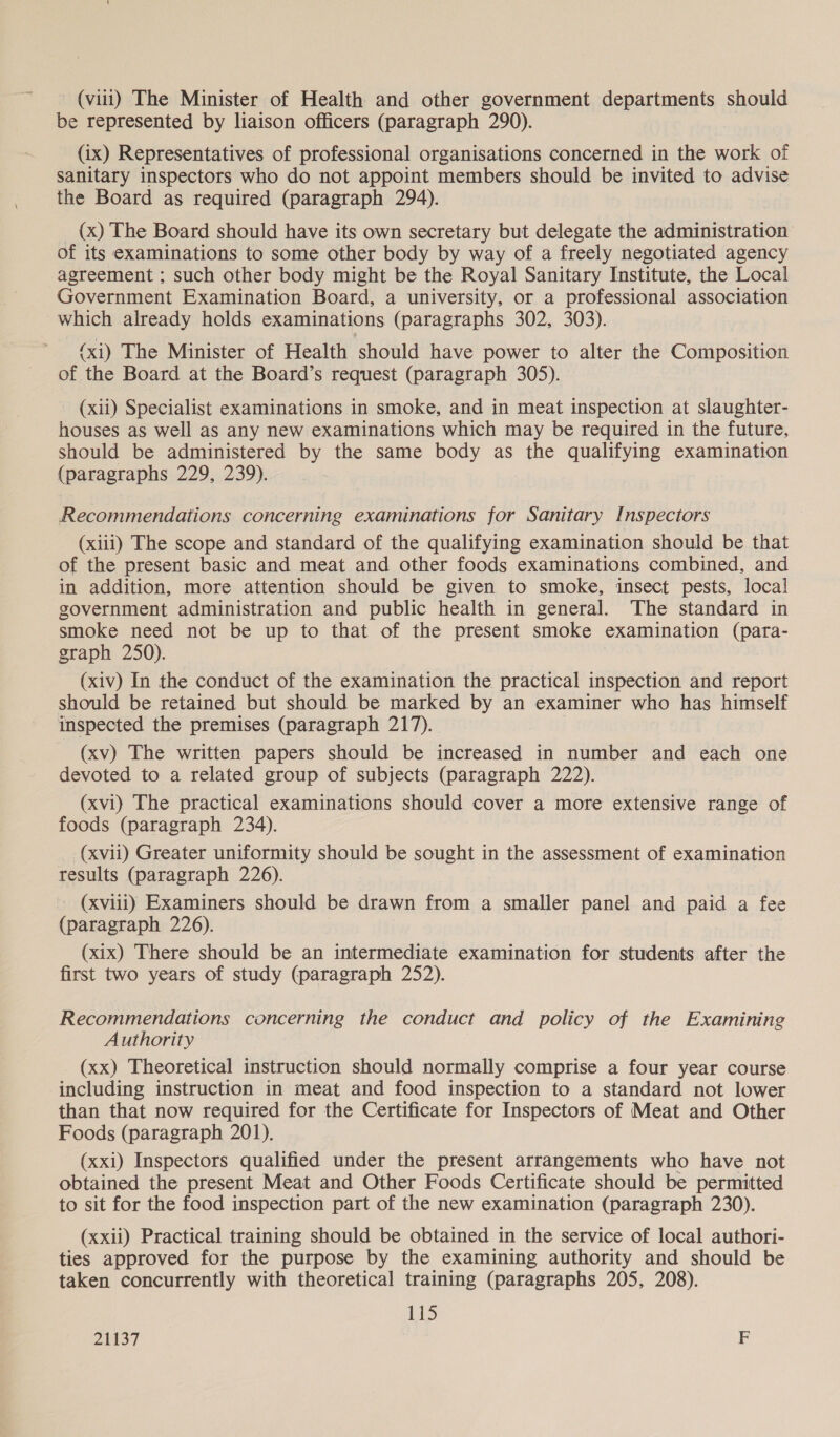 be represented by liaison officers (paragraph 290). (ix) Representatives of professional organisations concerned in the work of sanitary inspectors who do not appoint members should be invited to advise the Board as required (paragraph 294). (x) The Board should have its own secretary but delegate the administration of its examinations to some other body by way of a freely negotiated agency agreement ; such other body might be the Royal Sanitary Institute, the Local Government Examination Board, a university, or a professional association which already holds examinations (paragraphs 302, 303). (xi) The Minister of Health should have power to alter the Composition of the Board at the Board’s request (paragraph 305). (xii) Specialist examinations in smoke, and in meat inspection at slaughter- houses as well as any new examinations which may be required in the future, should be administered by the same body as the qualifying examination (paragraphs 229, 239). Recommendations concerning examinations for Sanitary Inspectors (xiii) The scope and standard of the qualifying examination should be that of the present basic and meat and other foods examinations combined, and in addition, more attention should be given to smoke, insect pests, local government administration and public health in general. The standard in smoke need not be up to that of the present smoke examination (para- graph 250). (xiv) In the conduct of the examination the practical inspection and report should be retained but should be marked by an examiner who has himself inspected the premises (paragraph 217). (xv) The written papers should be increased in number and each one devoted to a related group of subjects (paragraph 222). (xvi) The practical examinations should cover a more extensive range of foods (paragraph 234). (xvii) Greater uniformity should be sought in the assessment of examination results (paragraph 226). (xviii) Examiners should be drawn from a smaller panel and paid a fee (paragraph 226). (xix) There should be an intermediate examination for students after the first two years of study (paragraph 252). Recommendations concerning the conduct and policy of the Examining Authority (xx) Theoretical instruction should normally comprise a four year course including instruction in meat and food inspection to a standard not lower than that now required for the Certificate for Inspectors of Meat and Other Foods (paragraph 201). (xxi) Inspectors qualified under the present arrangements who have not obtained the present Meat and Other Foods Certificate should be permitted to sit for the food inspection part of the new examination (paragraph 230). (xxii) Practical training should be obtained in the service of local authori- ties approved for the purpose by the examining authority and should be taken concurrently with theoretical training (paragraphs 205, 208). Els