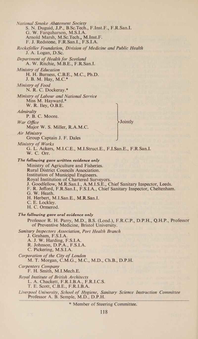 National Smoke Abatement Society S. N. Duguid, J.P., B.Sc.Tech., F.Inst.F., F.R.San.I. G. W. Farquharson, M.S.I.A. Arnold Marsh, M.Sc.Tech., M.Inst.F. F. J. Redstone, F.R.San.I., F.S.LA. Rockefeller Foundation, Division of Medicine and Public Health J. A. Logan, D.Sc. Department of Health for Scotland A. W. Ritchie, M.B.E., F.R.San.I. Ministry of Education H. H. Burness, C.B.E., M.C., Ph.D. J. B. M. Hay, M.C.* Ministry of Food N. R. C. Dockeray.* Ministry of Labour and National Service Miss M. Hayward.* W. R. Iley, O.B.E. Admiralty P. B. C. Moore. War Office Jointly Major W. S. Miller, R.A.M.C. Air Ministry Group Captain J. F. Dales Ministry of Works G. L. Ackers, M.I.C.E., M.I.Struct.E., F.I.San.E., F.R.San.I. W. C. Orr. The following gave written evidence only Ministry of Agriculture and Fisheries. Rural District Councils Association. Institution of Municipal Engineers. Royal Institution of Chartered Surveyors. J. Goodfellow, M.R.San.I., A.M.I.S.E., Chief Sanitary Inspector, Leeds. F. R. Jefford, F.R.San.I., F.S.I.A., Chief Sanitary Inspector, Cheltenham. G. W. Heath. H. Herbert, M.I.San.E., M.R.San.I. C. E. Lockley. H. C. Ormerod. The following gave oral evidence only Professor R. H. Parry, M.D., B.S. (Lond.), F.R.C.P., D.P.H., Q.H.P., Professor of Preventive Medicine, Bristol University. Sanitary Inspectors Association, Port Health Branch J. Graham, F.S.I.A. A. J. W. Harding, F.S.1.A. R. Johnson, D.P.A., F.S.1.A. C. Pickering, M.S.I.A. Corporation of the City of London M. T. Morgan, C.M.G., M.C., M.D., Ch.B., D.P.H. Carpenters Company F. H. Smith, M.I.Mech.E. Royal Institute of British Architects L. A. Chackett, F.R.I.B.A., F.R.LC.S. T. E. Scott, C.B.E., F.R.I.B.A. Liverpool University, School of Hygiene, Sanitary Science Instruction Committee Professor A. B. Semple, M.D., D.P.H.   * Member of Steering Committee.