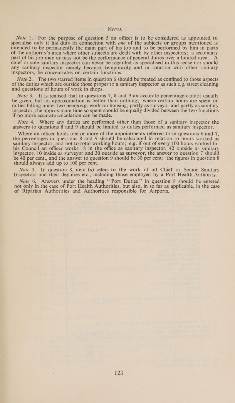 Note 1. For the purpose of question 5 an officer is to be considered as appointed to specialise only if his duty in connection with one of the subjects or groups mentioned is intended to be permanently the main part of his job and to be performed by him in parts of the authority’s area where other subjects are dealt with by other inspectors; a secondary part of his job may or may not be the performance of general duties over a limited area. A chief or sole sanitary inspector can never be regarded as specialised in this sense nor should any sanitary inspector merely because, temporarily and in rotation with other sanitary inspectors, be concentrates on certain functions. Note 2. The two starred items in question 6 should be treated as confined to those aspects of the duties which are outside those proper to a sanitary inspector as such e.g. street cleaning and questions of hours of work in shops. Note 3. It is realised that in questions 7, 8 and 9 an accurate percentage cannot usually be given, but an approximation is better than nothing; where certain hours are spent on duties falling under two heads e.g. work on housing, partly as surveyor and partly as sanitary inspector, the approximate time so spent should be equally divided between the two functions if no more accurate calculation can be made. Note 4. Where any duties are performed other than those of a sanitary inspector the answers to questions 8 and 9 should be limited to duties performed as sanitary inspector. Where an officer holds one or more of the appointments referred to in questions 6 and 7, the percentages in questions 8 and 9 should be calculated in relation to hours worked as sanitary inspector, and not to total working hours; e.g. if out of every 100 hours worked for his Council an officer works 18 in the office as sanitary inspector, 42 outside as sanitary inspector, 10 inside as surveyor and 30 outside as surveyor, the answer to question 7 should be 40 per cent., and the answer to question 9 should be 30 per cent; the figures in question 8 should always add up to 100 per cent. Note 5. In question 8, item (a) refers to the work of all Chief or Senior Sanitary Inspectors and their deputies etc., including those employed by a Port Health Authority. Note 6. Answers under the heading ‘‘ Port Duties’? in question 8 should be entered not only in the case of Port Health Authorities, but also, in so far as applicable, in the case of Riparian Authorities and Authorities responsible for Airports.