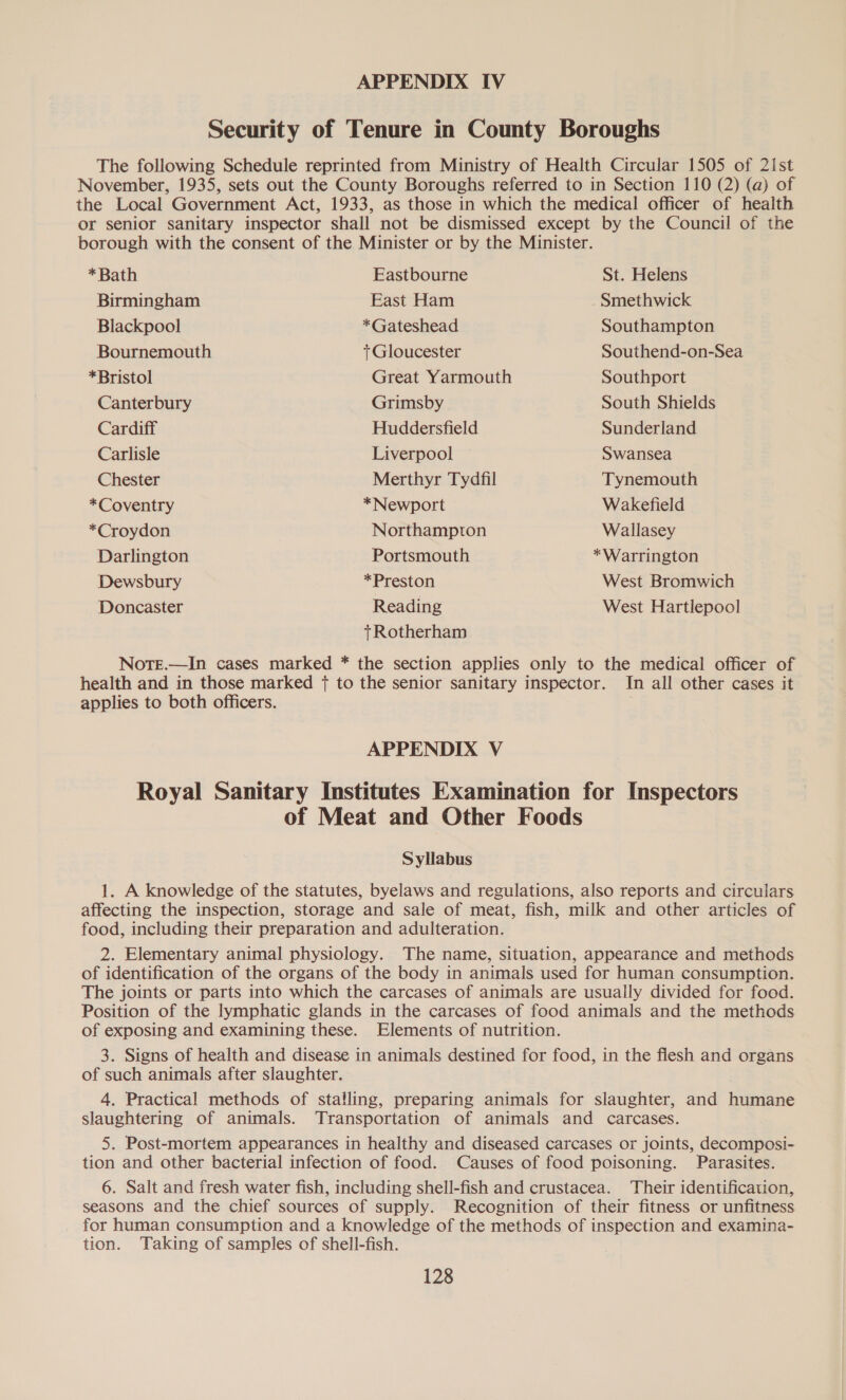 Security of Tenure in County Boroughs The following Schedule reprinted from Ministry of Health Circular 1505 of 2ist November, 1935, sets out the County Boroughs referred to in Section 110 (2) (a) of the Local Government Act, 1933, as those in which the medical officer of health or senior sanitary inspector shall not be dismissed except by the Council of the borough with the consent of the Minister or by the Minister. *Bath Eastbourne St. Helens Birmingham East Ham Smethwick Blackpool *Gateshead Southampton Bournemouth +Gloucester Southend-on-Sea *Bristol Great Yarmouth Southport Canterbury Grimsby South Shields Cardiff Huddersfield Sunderland Carlisle Liverpool Swansea Chester Merthyr Tydfil Tynemouth *Coventry *Newport Wakefield *Croydon Northampton Wallasey Darlington Portsmouth *Warrington Dewsbury *Preston West Bromwich Doncaster Reading West Hartlepool tRotherham Note.—In cases marked * the section applies only to the medical officer of health and in those marked { to the senior sanitary inspector. In all other cases it applies to both officers. | APPENDIX V Royal Sanitary Institutes Examination for Inspectors of Meat and Other Foods Syllabus 1. A knowledge of the statutes, byelaws and regulations, also reports and circulars affecting the inspection, storage and sale of meat, fish, milk and other articles of food, including their preparation and adulteration. 2. Elementary animal physiology. The name, situation, appearance and methods of identification of the organs of the body in animals used for human consumption. The joints or parts into which the carcases of animals are usually divided for food. Position of the lymphatic glands in the carcases of food animals and the methods of exposing and examining these. Elements of nutrition. 3. Signs of health and disease in animals destined for food, in the flesh and organs of such animals after slaughter. 4. Practical methods of stalling, preparing animals for slaughter, and humane slaughtering of animals. Transportation of animals and carcases. 5. Post-mortem appearances in healthy and diseased carcases or joints, decomposi- tion and other bacterial infection of food. Causes of food poisoning. Parasites. 6. Salt and fresh water fish, including shell-fish and crustacea. Their identification, seasons and the chief sources of supply. Recognition of their fitness or unfitness for human consumption and a knowledge of the methods of inspection and examina- tion. Taking of samples of shell-fish.