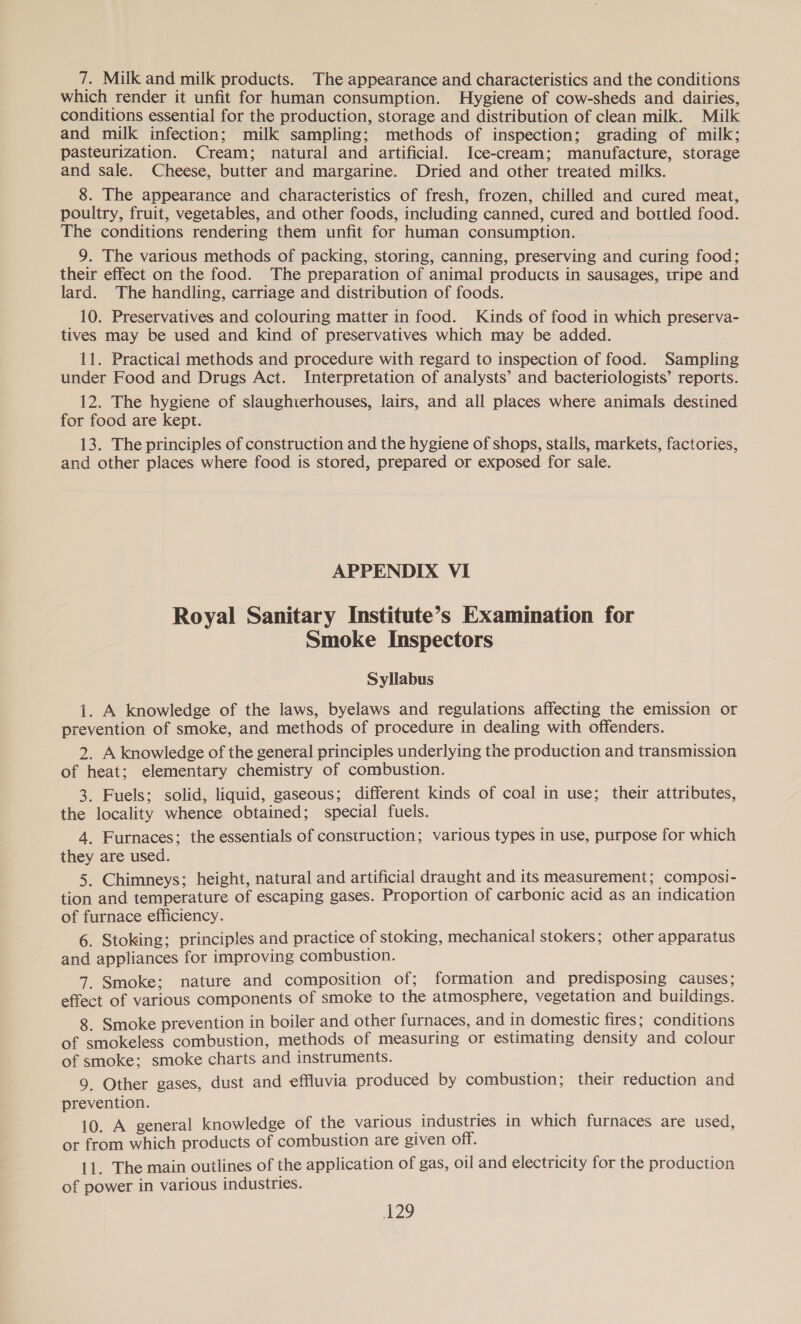 which render it unfit for human consumption. Hygiene of cow-sheds and dairies, conditions essential for the production, storage and distribution of clean milk. Milk and milk infection; milk sampling; methods of inspection; grading of milk; pasteurization. Cream; natural and artificial. Ice-cream; manufacture, storage and sale. Cheese, butter and margarine. Dried and other treated milks. 8. The appearance and characteristics of fresh, frozen, chilled and cured meat, poultry, fruit, vegetables, and other foods, including canned, cured and bottled food. The conditions rendering them unfit for human consumption. 9. The various methods of packing, storing, canning, preserving and curing food; their effect on the food. The preparation of animal products in sausages, tripe and lard. The handling, carriage and distribution of foods. 10. Preservatives and colouring matter in food. Kinds of food in which preserva- tives may be used and kind of preservatives which may be added. 11. Practical methods and procedure with regard to inspection of food. Sampling under Food and Drugs Act. Interpretation of analysts’ and bacteriologists’ reports. 12. The hygiene of slaughterhouses, lairs, and all places where animals destined for food are kept. 13. The principles of construction and the hygiene of shops, stalls, markets, factories, and other places where food is stored, prepared or exposed for sale. APPENDIX VI Royal Sanitary Institute’s Examination for Smoke Inspectors Syllabus i. A knowledge of the laws, byelaws and regulations affecting the emission or prevention of smoke, and methods of procedure in dealing with offenders. 2. A knowledge of the general principles underlying the production and transmission of heat; elementary chemistry of combustion. 3. Fuels; solid, liquid, gaseous; different kinds of coal in use; their attributes, the locality whence obtained; special fuels. 4. Furnaces; the essentials of construction; various types in use, purpose for which they are used. 5. Chimneys; height, natural and artificial draught and its measurement; composi- tion and temperature of escaping gases. Proportion of carbonic acid as an indication of furnace efficiency. 6. Stoking; principles and practice of stoking, mechanical stokers; other apparatus and appliances for improving combustion. 7. Smoke; nature and composition of; formation and predisposing causes; effect of various components of smoke to the atmosphere, vegetation and buildings. 8. Smoke prevention in boiler and other furnaces, and in domestic fires; conditions of smokeless combustion, methods of measuring or estimating density and colour of smoke; smoke charts and instruments. 9, Other gases, dust and effluvia produced by combustion; their reduction and prevention. 10. A general knowledge of the various industries in which furnaces are used, or from which products of combustion are given off. 11. The main outlines of the application of gas, oil and electricity for the production of power in various industries. NOS