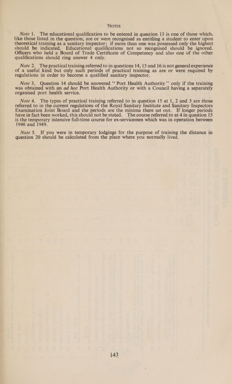 Note 1. The educational qualification to be entered in question 13 is one of those which, like those listed in the question, are or were recognised as entitling a student to enter upon theoretical training as a sanitary inspector; if more than one was possessed only the highest should be indicated. Educational qualifications not so recognised should be ignored. Officers who held a Board of Trade Certificate of Competency and also one of the other qualifications should ring answer 4 only. Note 2. The practical training referred to in questions 14, 15 and 16 is not general experience of a useful kind but only such periods of practical training as are or were required by regulations in order to become a qualified sanitary inspector. Note 3. Question 14 should be answered ‘‘ Port Health Authority ’’ only if the training was obtained with an ad hoc Port Health Authority or with a Council having a separately organised port health service. Note 4. The types of practical training referred to in question 15 at 1, 2 and 3 are those referred to in the current regulations of the Royal Sanitary Institute and Sanitary Inspectors Examination Joint Board and the periods are the minima there set out. If longer periods have in fact been worked, this should not be stated. The course referred to at 4 in question 15 is the temporary intensive full-time course for ex-servicemen which was in operation between 1946 and 1949. Note 5. If you were in temporary lodgings for the purpose of training the distance in question 20 should be calculated from the place where you normally lived.