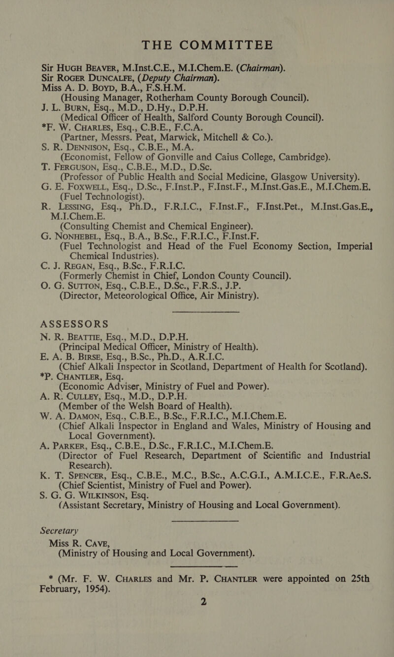 THE COMMITTEE Sir HUGH BEAVER, M.Inst.C.E., M.I.Chem.E. (Chairman). Sir ROGER DUNCALFE, (Deputy Chairman). Miss A. D. Boyp, B.A., F.S.H.M. (Housing Manager, Rotherham County Borough Council). J. L. Burn, Esq., M.D., D.Hy., D.P.H. (Medical Officer of Health, Salford County Borough Council). *F, W. CHARLES, Esq., C.B.E., F.C.A. (Partner, Messrs. Peat, Marwick, Mitchell &amp; Co.). S. R. DENNISON, Esq., C.B.E., M.A. (Economist, Fellow of Gonville and Caius College, Cambridge). T. FERGUSON, Esq., C.B.E., M.D., D.Sc. (Professor of Public Health and Social Medicine, Glasgow University). G. E. FOXwELL, Esq., D.Sc., F.Inst.P., F.Inst.F., M.Inst.Gas.E., M.I.Chem.E. (Fuel Technologist). R. Lesstnc, Esq., Ph.D., F.R.I.C., F.Inst.F., F.Inst.Pet., M.Inst.Gas.E., M.L.Chem.E. (Consulting Chemist and Chemical Engineer). G. NONHEBEL, Esq., B.A., B.Sc., F.R.I-C., F.Inst.F. (Fuel Technologist and Head of the Fuel Economy Section, Imperial Chemical Industries). C. J. REGAN, Esq., B.Sc., F.R.I.C. (Formerly Chemist in Chief, London County Council). O. G. SuTTON, Esq., C.B.E., D.Sc., F.R.S., J.P. (Director, Meteorological Office, Air Ministry). ASSESSORS N. R. BEATTIE, Esq., M.D., D.P.H. (Principal Medical Officer, Ministry of Health). E. A. B. Birsg, Esq., B.Sc., Ph.D., A.R.I.C. (Chief Alkali Inspector in Scotland, Department of Health for Scotland). *P. CHANTLER, Esq. (Economic Adviser, Ministry of Fuel and Power). A. R. CuLLEy, Esq., M.D., D.P.H. (Member of the Welsh Board of Health). W. A. Damon, Esq., C.B.E., B.Sc., F.R.I.C., M.I.Chem.E. (Chief Alkali Inspector in England and Wales, Ministry of Housing and Local Government). A. PARKER, Esq., C.B.E., D.Sc., F.R.I.C., M.I-Chem.E. (Director of Fuel Research, Department of Scientific and Industrial Research). K. T. SPENCER, Esq., C.B.E., M.C., B.Sc., A.C.G.I., A.M.I.C.E., F.R.Ae.S. (Chief Scientist, Ministry of Fuel and Power). S. G. G. WILKINSON, Esq. (Assistant Secretary, Ministry of Housing and Local Government). Secretary Miss R. CAVE, (Ministry of Housing and Local Government). * (Mr. F. W. CHARLES and Mr. P. CHANTLER were appointed on 25th February, 1954).