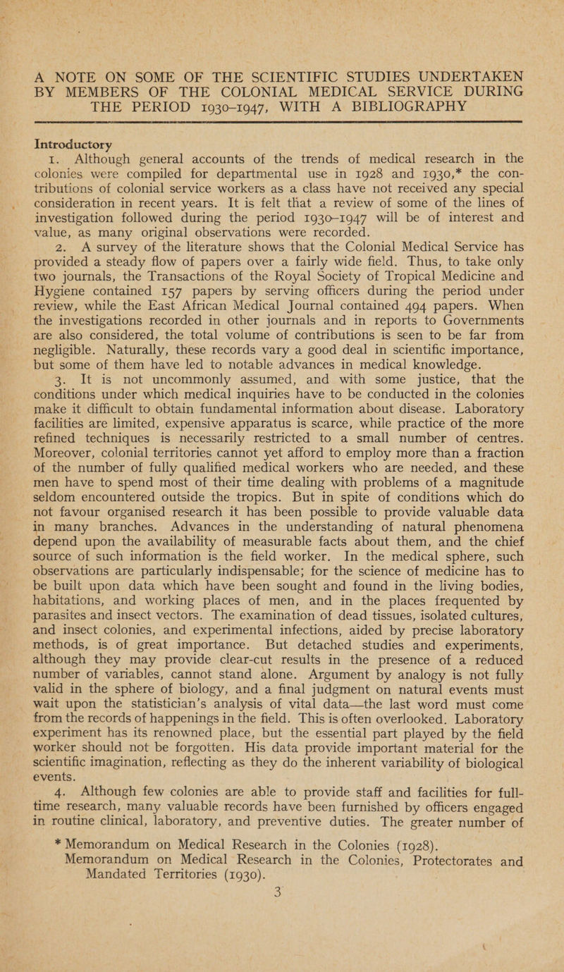 A NOTE ON SOME OF THE SCIENTIFIC STUDIES UNDERTAKEN BY MEMBERS OF THE COLONIAL MEDICAL SERVICE DURING THE PERIOD 1930-1947, WITH A BIBLIOGRAPHY Introductory 1. Although general accounts of the trends of medical research in the colonies were compiled for departmental use in 1928 and 1930,* the con- tributions of colonial service workers as a class have not received any special consideration in recent years. It is felt that a review of some. of the lines of investigation followed during the period 1930-1947 will be of interest and value, as many original observations were recorded. 2. A survey of the literature shows that the Colonial Medical Service has _ provided a steady flow of papers over a fairly wide field. Thus, to take only two journals, the Transactions of the Royal Society of Tropical Medicine and Hygiene contained 157 papers by serving officers during the period under review, while the East African Medical Journal contained 494 papers. When the investigations recorded in other journals and in reports to Governments are also considered, the total volume of contributions is seen to be far from negligible. Naturally, these records vary a good deal in scientific importance, but some of them have led to notable advances in medical knowledge. 3. It is not uncommonly assumed, and with some justice, that the conditions under which medical inquiries have to be conducted in the colonies make it difficult to obtain fundamental information about disease. Laboratory facilities are limited, expensive apparatus is scarce, while practice of the more refined techniques is necessarily restricted to a small number of centres. Moreover, colonial territories cannot yet afford to employ more than a fraction of the number of fully qualified medical workers who are needed, and these men have to spend most of their time dealing with problems of a magnitude _ seldom encountered outside the tropics. But in spite of conditions which do not favour organised research it has been possible to provide valuable data in many branches. Advances in the understanding of natural phenomena depend upon the availability of measurable facts about them, and the chief source of such information is the field worker. In the medical sphere, such observations are particularly indispensable; for the science of medicine has to be built upon data which have been sought and found in the living bodies, habitations, and working places of men, and in the places frequented by parasites and insect vectors. The examination of dead tissues, isolated cultures, and insect colonies, and experimental infections, aided by precise laboratory methods, is of great importance. But detached studies and experiments, although they may provide clear-cut results in the presence of a reduced number of variables, cannot stand alone. Argument by analogy is not fully valid in the sphere of biology, and a final judgment on natural events must wait upon the statistician’s analysis of vital data—the last word must come from the records of happenings in the field. This is often overlooked. Laboratory experiment has its renowned place, but the essential part played by the field worker should not be forgotten. His data provide important material for the scientific imagination, reflecting as they do the inherent variability of biological events. 4. Although few colonies are able to provide staff and facilities for full- time research, many valuable records have been furnished by officers engaged in routine clinical, laboratory, and preventive duties. The greater number of * Memorandum on Medical Research in the Colonies (1928). Memorandum on Medical Research in the Colonies, Protectorates and Mandated Territories (1930).