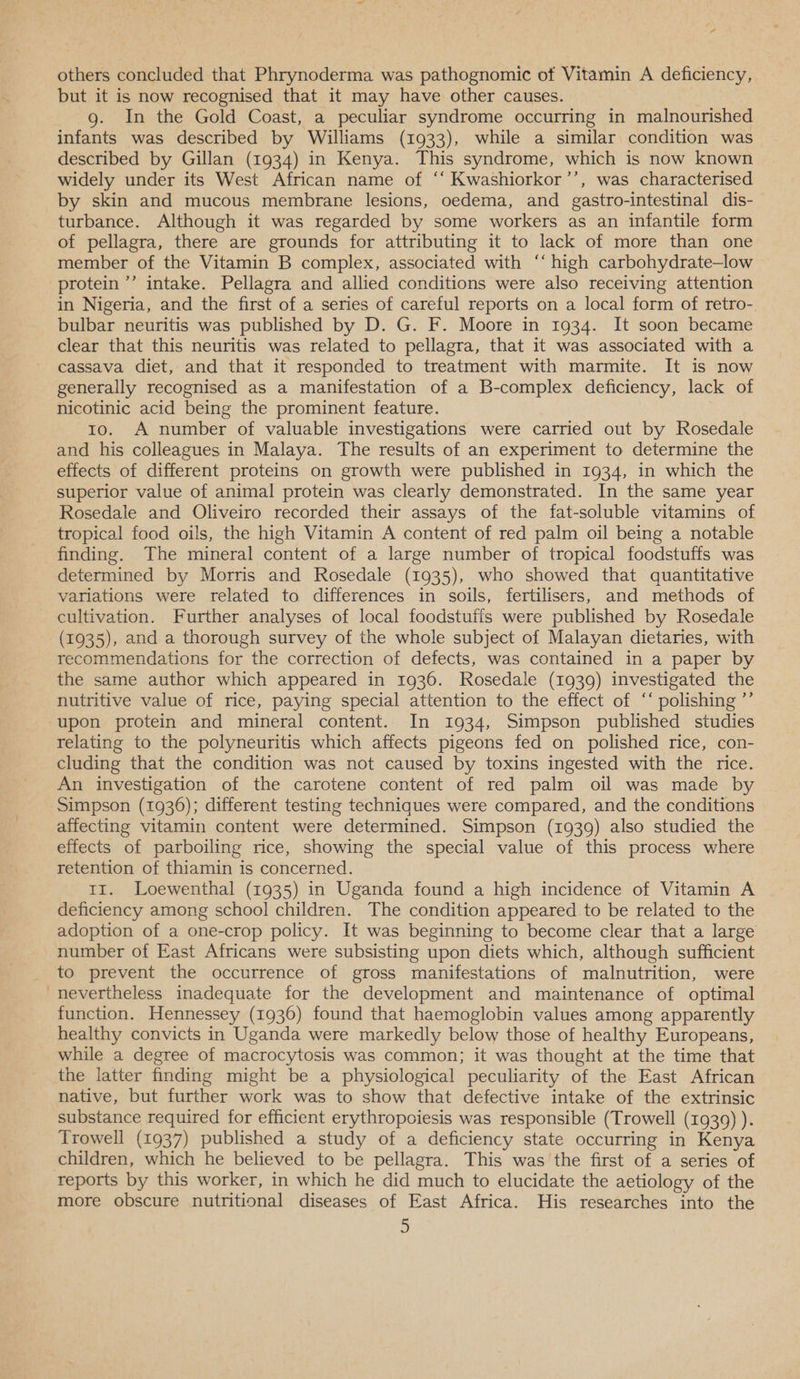 others concluded that Phrynoderma was pathognomic of Vitamin A deficiency, but it is now recognised that it may have other causes. g. In the Gold Coast, a peculiar syndrome occurring in malnourished infants was described by Williams (1933), while a similar condition was described by Gillan (1934) in Kenya. This syndrome, which is now known widely under its West African name of “‘ Kwashiorkor’’, was characterised by skin and mucous membrane lesions, oedema, and gastro-intestinal dis- turbance. Although it was regarded by some workers as an infantile form of pellagra, there are grounds for attributing it to lack of more than one member of the Vitamin B complex, associated with ‘‘ high carbohydrate—low protein ’’ intake. Pellagra and allied conditions were also receiving attention in Nigeria, and the first of a series of careful reports on a local form of retro-. bulbar neuritis was published by D. G. F. Moore in 1934. It soon became clear that this neuritis was related to pellagra, that it was associated with a cassava diet, and that it responded to treatment with marmite. It is now generally recognised as a manifestation of a B-complex deficiency, lack of nicotinic acid being the prominent feature. | to. A number of valuable investigations were carried out by Rosedale and his colleagues in Malaya. The results of an experiment to determine the effects of different proteins on growth were published in 1934, in which the superior value of animal protein was clearly demonstrated. In the same year Rosedale and Oliveiro recorded their assays of the fat-soluble vitamins of tropical food oils, the high Vitamin A content of red palm oil being a notable finding. The mineral content of a large number of tropical foodstuffs was determined by Morris and Rosedale (1935), who showed that quantitative variations were related to differences in soils, fertilisers, and methods of cultivation. Further analyses of local foodstuffs were published by Rosedale (1935), and a thorough survey of the whole subject of Malayan dietaries, with recommendations for the correction of defects, was contained in a paper by the same author which appeared in 1936. Rosedale (1939) investigated the nutritive value of rice, paying special attention to the effect of ‘‘ polishing ”’ upon protein and mineral content. In 1934, Simpson published studies relating to the polyneuritis which affects pigeons fed on polished rice, con- cluding that the condition was not caused by toxins ingested with the rice. An investigation of the carotene content of red palm oil was made by affecting vitamin content were determined. Simpson (1939) also studied the effects of parboiling rice, showing the special value of this process where retention of thiamin is concerned. 11. Loewenthal (1935) in Uganda found a high incidence of Vitamin A deficiency among school children. The condition appeared to be related to the adoption of a one-crop policy. It was beginning to become clear that a large number of East Africans were subsisting upon diets which, although sufficient to prevent the occurrence of gross manifestations of malnutrition, were nevertheless inadequate for the development and maintenance of optimal function. Hennessey (1936) found that haemoglobin values among apparently healthy convicts in Uganda were markedly below those of healthy Europeans, while a degree of macrocytosis was common; it was thought at the time that the latter finding might be a physiological peculiarity of the East African native, but further work was to show that defective intake of the extrinsic substance required for efficient erythropoiesis was responsible (Trowell (1939) ). Trowell (1937) published a study of a deficiency state occurring in Kenya children, which he believed to be pellagra. This was the first of a series of more obscure nutritional diseases of East Africa. His researches into the