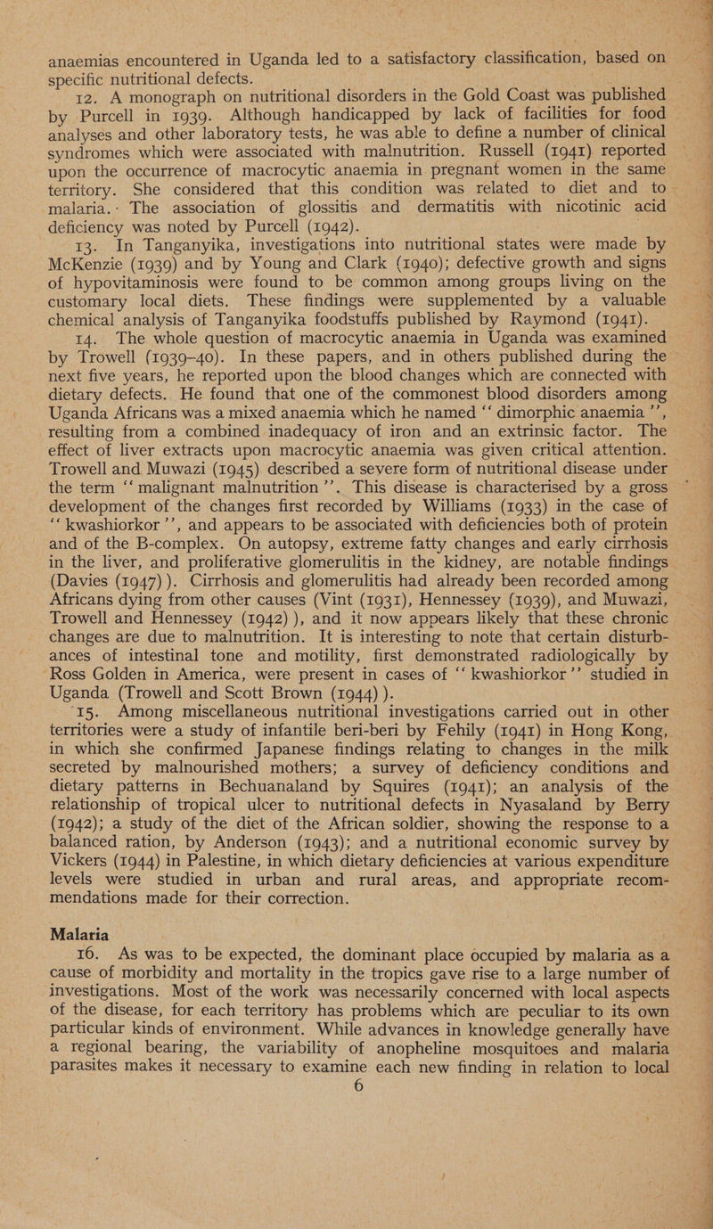 anaemias encountered in Uganda led to a satisfactory classification, based on specific nutritional defects. by Purcell in 1939. Although handicapped by lack of facilities for food analyses and other laboratory tests, he was able to define a number of clinical syndromes which were associated with malnutrition. Russell (1941). reported upon the occurrence of macrocytic anaemia in. pregnant women in the same malaria.: The association of glossitis and dermatitis with nicotinic acid deficiency was noted by Purcell (1942). | 13. In Tanganyika, investigations into nutritional states were made by McKenzie (1939) and by Young and Clark (1940); defective growth and signs of hypovitaminosis were found to be common among groups living on the customary local diets. These findings were supplemented by a valuable chemical analysis of Tanganyika foodstuffs published by Raymond (1941). 14. The whole question of macrocytic anaemia in Uganda was examined next five years, he reported upon the blood changes which are connected with dietary defects. He found that one of the commonest blood disorders among Uganda Africans was a mixed anaemia which he named “‘ dimorphic anaemia ”’, resulting from a combined inadequacy of iron and an extrinsic factor. The effect of liver extracts upon macrocytic anaemia was given critical attention. Trowell and Muwazi (1945). described a severe form of nutritional disease under the term ‘‘ malignant malnutrition ’’. This disease is characterised by a gross development of the changes first recorded by Williams (1933) in the case of ““kwashiorkor ’’, and appears to be associated with deficiencies both of protein and of the B-complex. On autopsy, extreme fatty changes and early cirrhosis in the liver, and proliferative glomerulitis in the kidney, are notable findings (Davies (1947) ). Cirrhosis and glomerulitis had already been recorded among Africans dying from other causes (Vint (1931), Hennessey (1939), and Muwazi, Trowell and Hennessey (1942) ), and it now appears likely that these chronic changes are due to malnutrition. It is interesting to note that certain disturb- ances of intestinal tone and motility, first demonstrated radiologically by “Ross Golden in America, were present in cases of “‘ kwashiorkor’’ studied in Uganda (Trowell and Scott Brown (1944) ). 15. Among miscellaneous nutritional investigations carried out in other territories were a study of infantile beri-beri by Fehily (1941) in Hong Kong, in which she confirmed Japanese findings relating to changes in the milk secreted by malnourished mothers; a survey of deficiency conditions and dietary patterns in Bechuanaland by Squires (1941); an analysis of the relationship of tropical ulcer to nutritional defects in Nyasaland by Berry (1942); a study of the diet of the African soldier, showing the response to a balanced ration, by Anderson (1943); and a nutritional economic survey by Vickers (1944) in Palestine, in which dietary deficiencies at various expenditure levels were studied in urban and rural areas, and appropriate recom- mendations made for their correction. Malaria 16. As was to be expected, the dominant place occupied by malaria as a cause of morbidity and mortality in the tropics gave rise to a large number of investigations. Most of the work was necessarily concerned with local aspects of the disease, for each territory has problems which are peculiar to its own particular kinds of environment. While advances in knowledge generally have a regional bearing, the variability of anopheline mosquitoes and malaria parasites makes it necessary to examine each new finding in relation to local a Shel